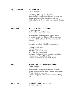 2014 – CURRENT WEIR OIL & GAS
OCTG Supervisor
Establishing NDT inspection department.
Non-destructive testing and maintenance of oilfield and
mining equipment within Australia and overseas.
Made redundant in December due to downturn in the price
of oil.
1993 – 2013 SIERRA OILFIELD SERVICES
Company Director
Self owned and operated company.
Non-destructive testing of oilfield tubulars, which
covers the inspection of: drillpipe, B.H.A. equipment,
and other related drilling tools within Australia and
overseas.
Inspection carried out to the following standards:
Customer Specifications.
A.P.I. Specifications.
T.H. Hill – DS1 Specifications.
N.S.1 and N.S.2 Specifications.
Inspection of tubing and casing premium connections
which include: VAM, NKK, Hydril.
Cleaning and maintenance of oilfield tubulars.
1993 TUBOSCOPE VETCO INTERNATIONAL
Oilfield Inspector
Non-destructive testing and maintenance of oilfield
tubulars onshore/offshore within Australia and overseas.
Provide reports for customers.
Organise equipment & personnel movements to drilling
rigs.
1991 – 1993 ENTERRA OILFIELD RENTALS
Inspection Supervisor
 