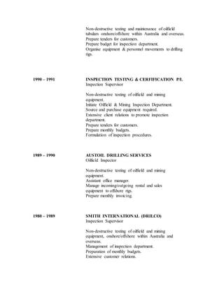 Non-destructive testing and maintenance of oilfield
tubulars onshore/offshore within Australia and overseas.
Prepare tenders for customers.
Prepare budget for inspection department.
Organise equipment & personnel movements to drilling
rigs.
1990 – 1991 INSPECTION TESTING & CERFIFICATION P/L
Inspection Supervisor
Non-destructive testing of oilfield and mining
equipment.
Initiate Oilfield & Mining Inspection Department.
Source and purchase equipment required.
Extensive client relations to promote inspection
department.
Prepare tenders for customers.
Prepare monthly budgets.
Formulation of inspection procedures.
1989 – 1990 AUSTOIL DRILLING SERVICES
Oilfield Inspector
Non-destructive testing of oilfield and mining
equipment.
Assistant office manager.
Manage incoming/outgoing rental and sales
equipment to offshore rigs.
Prepare monthly invoicing.
1980 – 1989 SMITH INTERNATIONAL (DRILCO)
Inspection Supervisor
Non-destructive testing of oilfield and mining
equipment, onshore/offshore within Australia and
overseas.
Management of inspection department.
Preparation of monthly budgets.
Extensive customer relations.
 