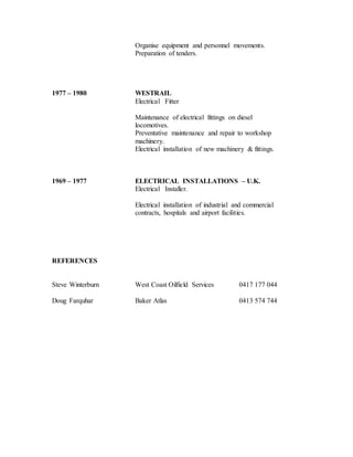 Organise equipment and personnel movements.
Preparation of tenders.
1977 – 1980 WESTRAIL
Electrical Fitter
Maintenance of electrical fittings on diesel
locomotives.
Preventative maintenance and repair to workshop
machinery.
Electrical installation of new machinery & fittings.
1969 – 1977 ELECTRICAL INSTALLATIONS – U.K.
Electrical Installer.
Electrical installation of industrial and commercial
contracts, hospitals and airport facilities.
REFERENCES
Steve Winterburn West Coast Oilfield Services 0417 177 044
Doug Farquhar Baker Atlas 0413 574 744
 