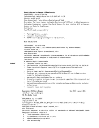 




























Career
































Abbott Laboratories- Express HR Development
DBMS/RDBMS: Oracle PL/SQL 11g
Technology/Tool: .Net 4.0, SharePoint 2010, WCF, BCS, IIS 7.5
Duration: Jan 12- Jan 13
Role : Module Lead , Project Software Quality Analyst(PSQA)
Description: The Project involves Application Development of HR Module of Abbott Laboratories.
Application Development involves SharePoint Webpart for User Interface, WCF for Business
Services and Oracle for Data Storage.
Contribution:
As a Module Lead, is responsible for
 Planning of timeline and goals.
 Involved in Design Document.
 WCF Framework Design and Integration with Sharepoint.
Bank of Butterfield
DBMS/RDBMS: SQL Server2008
Technology/Tool: .Net 3.5, DTS, 3rd Party Vendor Applications (e.g Thomson Reuters)
Duration: Jan 11- Dec 11
Developed Location: Mphasis an HP company, India
Role : Module Lead
Description: The Project involves Application Re-engineering and testing of all the Butterfield Bank
applications which are developed by bank as well as 3rd party Vendor.
Contribution:
As a Module Lead, is responsible for
 Planning of timeline and goals.
 Identify potential challenges and Work on Technical issues related to ASP.Net and SQL Server.
 Create and maintain the status reports (WPR) on the progression of the application
migration.
 Review of Impact Analysis documents and Technical Recovery Plan.
 Coordinate with customers, various teams (e.g. SQL, BA, Security), and third party system
vendors for Application Migration.
 Maintained in-depth knowledge of the core products.
 Arrange team meetings to discuss changes in procedures, suggest possible improvements and
shared information as needed.
 Managed to exceed expectations, provided escalation pathways, and documented resolution
of client issues.
 Involved in Project Audit Inspection.
Organization: Mahindra Satyam May-2007 - January-2011
Sr.Software Engineer/Designer
TGF (The Global Fund)
DBMS/RDBMS: Sql Server2008
Language used: C#.Net
Technology/Tool: .Net 3.5, WCF, SSIS, Entity Framework, WSSF (Web Service Software Factory)
Duration: Jan 10 – Jan 11
Developed Location: Mahindra Satyam Computer, India
Role : Module Lead
Description: The project is application support and maintenance of the Grant Management System
(GMS) application which comprises of
 Grant Performance Report (GPR)
 LFA Performance Evaluation Tool (LFA PET)
 Monitoring and Evaluation (M&E)
 Data Warehousing
 