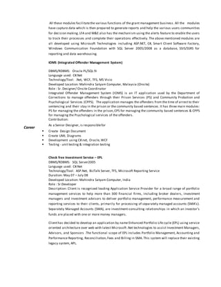 Career
All these modules facilitatethe various functions of the grant management business. All the modules
have capture data which is then prepared to generate reports and help the various users communities
for decision making. LFA and M&E also has the mechanism using the alerts feature to enable the users
to track their processes and complete their operations effectively. The above mentioned modules are
all developed using Microsoft Technologies including ASP.NET, C#, Smart Client Software Factory,
Windows Communication Foundation with SQL Server 2005/2008 as a database, SSIS/SSRS for
reporting and data warehousing.
IOMS (Integrated Offender Management System)
DBMS/RDBMS: Oracle PL/SQL 9i
Language used: C#.Net
Technology/Tool: .Net, WCF, TFS, MS Visio
Developed Location: Mahindra Satyam Computer, Malaysia (Onsite)
Role : Sr. Designer/ Onsite Coordinator
Integrated Offender Management System (IOMS) is an IT application used by the Department of
Corrections to manage offenders through their Prison Services (PS) and Community Probation and
Psychological Services (CPPS). The application manages the offenders from the time of arrest to their
sentencing and their stay in the prison or the community based sentences. It has three main modules:
PS for managing the offenders in the prison,CPS for managing the community based sentences & CPPS
for managing the Psychological services of the offenders.
Contribution:
As a Senior Designer, is responsiblefor
 Create Design Document
 Create UML Diagrams
 Development using C#.net, Oracle, WCF
 Testing - unit testing & integration testing
Check free Investment Service – EPL
DBMS/RDBMS: SQL Server2005
Language used: C#.Net
Technology/Tool: ASP.Net, BizTalk Server, TFS, Microsoft Reporting Service
Duration: May 07 – July 08
Developed Location: Mahindra Satyam Computer, India
Role : Sr.Developer
Description: Client is recognized leading Application Service Provider for a broad range of portfolio
management services to help more than 300 financial firms, including broker dealers, investment
managers and investment advisors to deliver portfolio management, performance measurement and
reporting services to their clients, primarily for processing of separately managed accounts (SMA’s).
Separately Managed Accounts (SMA), are investment-consulting relationships in which an investor's
funds are placed with one or more money managers.
Clienthas decided to develop an application by name Enhanced Portfolio Life cycle (EPL) using service
oriented architecture over web with latest Microsoft .Net technologies to assist Investment Managers,
Advisors, and Sponsors .The functional scope of EPL includes Portfolio Management, Accounting and
Performance Reporting, Reconciliation,Fees and Billing in SMA. This system will replace their existing
legacy system, APL.
 