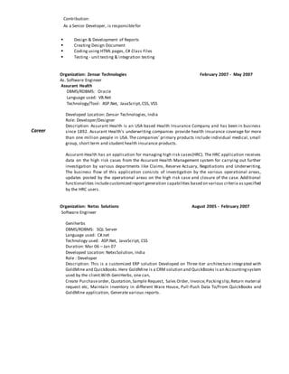 Career
Contribution:
As a Senior Developer, is responsiblefor
 Design & Development of Reports
 Creating Design Document
 Coding using HTML pages, C# Class Files
 Testing - unit testing & integration testing
Organization: Zensar Technologies February 2007 - May 2007
As. Software Engineer
Assurant Health
DBMS/RDBMS: Oracle
Language used: VB.Net
Technology/Tool: ASP.Net, JavaScript,CSS, VSS
Developed Location: Zensar Technologies, India
Role: Developer/Designer
Description: Assurant Health is an USA based Health Insurance Company and has been in business
since 1892. Assurant Health's underwriting companies provide health insurance coverage for more
than one million people in USA. The companies’ primary products include individual medical, small
group, short term and student health insurance products.
Assurant-Health has an application for managing high risk cases(HRC). The HRC application receives
data on the high risk cases from the Assurant Health Management system for carrying out further
investigation by various departments like Claims, Reserve Actuary, Negotiations and Underwriting.
The business flow of this application consists of investigation by the various operational areas,
updates posted by the operational areas on the high risk case and closure of the case. Additional
functionalities includecustomized report generation capabilities based on various criteria asspecified
by the HRC users.
Organization: Netxs Solutions August 2005 - February 2007
Software Engineer
Geniherbs
DBMS/RDBMS: SQL Server
Language used: C#.net
Technology used: ASP.Net, JavaScript, CSS
Duration: Mar 06 – Jan 07
Developed Location: NetxsSolution, India
Role : Developer
Description: This is a customized ERP solution Developed on Three-tier architecture integrated with
GoldMine and QuickBooks.Here GoldMine is a CRM solution and QuickBooks is an Accountingsystem
used by the client.With GeniHerbs, one can,
Create Purchaseorder, Quotation,Sample Request, Sales Order, Invoice,Packingslip,Return material
request etc, Maintain inventory in different Ware House, Pull-Push Data To/From QuickBooks and
GoldMine application, Generate various reports.
 