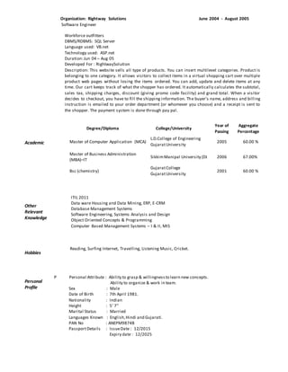 Academic
Other
Relevant
Knowledge
Hobbies
Personal
Profile
Organization: Rightway Solutions June 2004 - August 2005
Software Engineer
Workforce outfitters
DBMS/RDBMS: SQL Server
Language used: VB.net
Technology used: ASP.net
Duration:Jun 04 – Aug 05
Developed For : RightwaySolution
Description: This website sells all type of products. You can insert multilevel categories. Product is
belonging to one category. It allows visitors to collect items in a virtual shopping cart over multiple
product web pages without losing the items ordered. You can add, update and delete items at any
time. Our cart keeps track of what the shopper has ordered. It automatically calculates the subtotal,
sales tax, shipping charges, discount (giving promo code facility) and grand total. When a visitor
decides to checkout, you have to fill the shipping information. The buyer's name, address and billing
instruction is emailed to your order department (or whomever you choose) and a receipt is sent to
the shopper. The payment system is done through pay pal.
ITIL 2011
Data ware Housing and Data Mining, ERP, E-CRM
Database Management Systems
Software Engineering, Systems Analysis and Design
Object Oriented Concepts & Programming
Computer Based Management Systems – I & II, MIS
Reading, Surfing Internet, Travelling, Listening Music, Cricket.
P Personal Attribute : Ability to grasp & willingnessto learn new concepts.
Ability to organize & work in team.
Sex : Male
Date of Birth : 7th April 1981.
Nationality : Indian
Height : 5’ 7’’
Marital Status : Married
Languages Known : English,Hindi and Gujarati.
PAN No : ANEPM9874B
PassportDetails : IssueDate : 12/2015
Expiry date : 12/2025
Degree/Diploma College/University
Year of
Passing
Aggregate
Percentage
Master of Computer Application (MCA)
L.D.College of Engineering
GujaratUniversity
2005 60.00 %
Master of Business Administration
(MBA)–IT
SikkimManipal University (DL) 2006 67.00%
Bsc (chemistry)
GujaratCollege
GujaratUniversity
2001 60.00 %
 