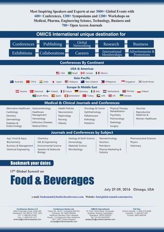 Meet Inspiring Speakers and Experts at our 3000+ Global Events with
600+ Conferences, 1200+ Symposiums and 1200+ Workshops on
Medical, Pharma, Engineering Science, Technology, Business and
700+ Open Access Journals
Conferences Publishing Global
Networking Research Business
CollaborationsExhibitions Careers International
Memberships
Advertisements &
Promotions
OMICS International unique destination for
Conferences By Continent
USA & Americas
BrazilUSA Canada Mexico
Europe & Middle East
Asia-Pacific
Malaysia New Zealand Philippines Singapore South KoreaJapanAustralia IndiaChina
Medical & Clinical Journals and Conferences
Alternative Healthcare
Cardiology
Dentistry
Dermatology
Diabetes &
Endocrinology
Gastroenterology
Healthcare
Management
Hematology
Infectious Diseases
Medical Ethics
Health Policies
Neuroscience
Nephrology
Nursing
Obesity
Oncology & Cancer
Ophthalmology
Palliativecare
Pathology
Pediatrics
Physical Therapy
Rehabilitation
Psychiatry
Pulmonology
Radiology
Surgery
Vaccines
Reproductive
Medicine &
Women Healthcare
Journals and Conferences by Subject
Agri, Food & Aqua
Biochemistry
Business & Management
Chemical Engineering
Chemistry
EEE & Engineering
Environmental Science
Genetics & Molecular
Biology
Geology & Earth Science
Immunology
Materials Science
Microbiology
Nanotechnology
Nutrition
Petroleum
Pharma Marketing &
Industry
Pharmaceutical Sciences
Physics
Veterinary
Spain Switzerland UAETurkeySouth Africa UK Ukraine
NorwayItaly NetherlandsFrance GermanyAustria PolandDenmark Finland
Bookmark your dates
e-mail: foodsummit@foodtechconferences.com Website: food.global-summit.com/america
Conference Series LLC
2360 Corporate Circle, Suite 400
Henderson, NV 89074-7722, USA
Ph: +1-888-843-8169
Fax: +1-650-618-1417
america@conferenceseries.com
Conference Series Ltd.
Traian Str., No.61, Constanta 900720,
Romania, Tel: 0805-080048
Heathrow Stockley Park Lakeside
House, 1 Furzeground Way, Heathrow,
UB11 1BD, United Kingdom
europe@conferenceseries.com
OMICS International
6th
Floor, North Block, Divyasree
Building, Raidurg Hyderabad,
Telangana, INDIA-500032
Tel: +91-40-33432300
asiapacific@conferenceseries.com
Toll free
USA & Canada: +1-800-216-6499
Australia: +1-800-651-097
Europe: 0805-080048
July 27-29, 2016 Chicago, USA
17th
Global Summit on
Food & Beverages
 