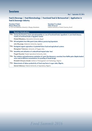 Food Summit 2016
Day 1 September 22, 2016
Sessions
Session Chair
Mirjana Menkovska
Ss. Cyril and Methodius University in Skopje, Macedonia
Session Co-chair
Vildes M Scussel
Federal University of Santa Catarina, Brazil
Food & Beverage | Food Biotechnology | Functional food & Nutraceutical | Application in
food & beverage industry
Session Introduction
Title: Tracing the bioactive casein phosphopeptides as one of functional foods ingredients in semi-hard cheeses;
Trends of functional foods in Egyptian market
Khaled ElSaadany, Alexandria University, Egypt
Title: Oil and gelatin from Nile perch (Lates niloticus) processing byproducts
John Muyonga, Makerere University, Uganda
Title: Ecological organic agriculture: A potential future food and agricultural systems
Mulugheta T Solomon, University of Foggia, Italy
Title: Versatility and utilization of underutilized tropical tuber ‘taro’
Pragati Kaushal, Punjab Agricultural University, India
Title: The isolation and performance evaluation of yeast (Saccharomyces cerevisiae) from Raffia palm (Raphia hookeri)
wine used at different concentrations for proofing of bread dough.
Elizabeth Chinyere Amadi, Institute of Management and Technology, Nigeria
Title: Determinants of labour productivity of food crop farms in ogun state, Nigeria.
Samuel Adewuyi, Federal University of Agriculture, Nigeria
 