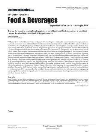 Notes:
Page 37
Food Summit 2016
September 22-24, 2016
Volume 7, Issue 10(Suppl)J Food Process Technol
ISSN: 2157-7110 JFPT, an open access journal
conferenceseries.com
Food & Beverages
11th
Global Summit on
September 22-24, 2016 Las Vegas, USA
Khaled El Saadany, J Food Process Technol 2016, 7:10(Suppl)
http://dx.doi.org/10.4172/2157-7110.C1.050
Tracing the bioactive casein phosphopeptides as one of functional foods ingredients in semi-hard
cheeses: Trends of functional foods in Egyptian market
Khaled El Saadany
Alexandria University, Egypt
The nutrition-health relationship is now well established including risks and benefits associated to the consumption of some
foods. Consumers more and more believe that foods contribute directly to their health and seek for natural products to
fit their needs. Casein-phosphopeptides (CPP) are phosphorylated casein-derived peptides which possess the ability to affect
some biological functions of the body and have the potential applications or to play essential roles in terms of human health
e.g. mineral supplementation and bioavailability, bone formation, prevention of osteoporosis and recalcification of bones,
cure of anemia, anticariogenic, antimicrobial and immunity enhancement. Casein-phosphopeptides are considered the most
favorite bioactive peptides for application as nutraceutical and functional food ingredients for human consumption to provide
specific health benefits. This study investigated the presence and characterization of phosphopeptides in semi-hard cheeses and
studied the trends of functional food in Egyptian market. The RP-HPLC peptide profiles provide a useful visual representation
of the dynamics of peptide production and degradation as proteolysis progressed in cheese ripening. The RP-HPLC patterns
of the isolated peptides were complex and dependent on the age of the cheese samples. Regardless the variation in the ages
of cheeses tested, the semi-hard cheeses could be ordered descending according to their contents from phosphopeptides as
follows: Herrgård cheese>Gouda cheese>Kadett>Västan>Edam>Port Salut. Regarding the phosphopeptides isolated from the
semi-hard cheeses, the β-CN fraction was the source of the largest number of phosphopeptides compared to other fractions.
In conclusion, it could be recommended that semi-hard cheese, are functional foods at specific age; since, during ripening,
several peptides known to be biologically active or containing bioactive sequences as phosphopeptides were formed from the
hydrolysis of casein fractions.
Biography
Khaled El Saadany has done his PhD practical work in KVL University, Denmark and Alexandria University, Egypt. In 2014, he got a project from STDF to establish
Functional Food and Nutraceutical Lab in Alexandria University. He is the Executive Manager of Grants, Innovation and Technology Transfer Center. He is Visiting
Professor through Erasmus Mundus at Food and Health Department, Cardiff Metropolitan University, Cardiff, UK. He has 12 years working experience with EU,
International Bank & USAID projects. He participated in several international projects; and led and managed multi-international projects.
elsaadany12@yahoo.com
 