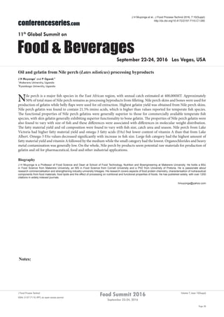 Notes:
Page 38
Food Summit 2016
September 22-24, 2016
Volume 7, Issue 10(Suppl)J Food Process Technol
ISSN: 2157-7110 JFPT, an open access journal
conferenceseries.com
Food & Beverages
11th
Global Summit on
September 22-24, 2016 Las Vegas, USA
J H Muyonga et al., J Food Process Technol 2016, 7:10(Suppl)
http://dx.doi.org/10.4172/2157-7110.C1.050
Oil and gelatin from Nile perch (Lates niloticus) processing byproducts
J H Muyonga1
and P Ogwok 2
1
Makerere University, Uganda
2
Kyambogo University, Uganda
Nile perch is a major fish species in the East African region, with annual catch estimated at 400,000MT. Approximately
50% of total mass of Nile perch remains as processing byproducts from filleting. Nile perch skins and bones were used for
production of gelatin while belly flaps were used for oil extraction. Highest gelatin yield was obtained from Nile perch skins.
Nile perch gelatin was found to contain 21.5% imino acids, which is higher than values reported for temperate fish species.
The functional properties of Nile perch gelatins were generally superior to those for commercially available temperate fish
species, with skin gelatin generally exhibiting superior functionality to bone gelatin. The properties of Nile perch gelatin were
also found to vary with size of fish and these differences were associated with differences in molecular weight distribution.
The fatty material yield and oil composition were found to vary with fish size, catch area and season. Nile perch from Lake
Victoria had higher fatty material yield and omega-3 fatty acids (FAs) but lower content of vitamin A than that from Lake
Albert. Omega-3 FAs values decreased significantly with increase in fish size. Large fish category had the highest amount of
fatty material yield and vitamin A followed by the medium while the small category had the lowest. Organochlorides and heavy
metal contamination was generally low. On the whole, Nile perch by products seem potential raw materials for production of
gelatin and oil for pharmaceutical, food and other industrial applications.
Biography
J H Muyonga is a Professor of Food Science and Dean at School of Food Technology, Nutrition and Bioengineering at Makerere University. He holds a BSc
in Food Science from Makerere University, an MS in Food Science from Cornell University and a PhD from University of Pretoria. He is passionate about
research commercialisation and strengthening industry-university linkages. His research covers aspects of food protein chemistry, characterisation of nutraceutical
components from food materials, food lipids and the effect of processing on nutritional and functional properties of foods. He has published widely, with over 1200
citations in widely indexed journals.
hmuyonga@yahoo.com
 