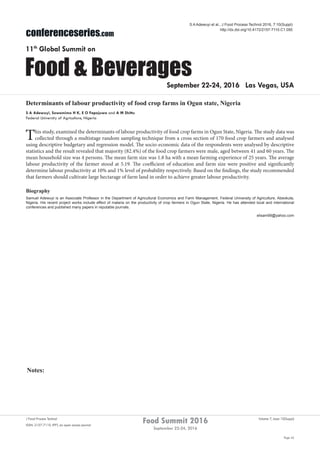 Notes:
Page 42
Food Summit 2016
September 22-24, 2016
Volume 7, Issue 10(Suppl)J Food Process Technol
ISSN: 2157-7110 JFPT, an open access journal
conferenceseries.com
Food & Beverages
11th
Global Summit on
September 22-24, 2016 Las Vegas, USA
S A Adewuyi et al., J Food Process Technol 2016, 7:10(Suppl)
http://dx.doi.org/10.4172/2157-7110.C1.050
Determinants of labour productivity of food crop farms in Ogun state, Nigeria
S A Adewuyi, Sowemimo H K, E O Fapojuwo and A M Shittu
Federal University of Agriculture, Nigeria
This study, examined the determinants of labour productivity of food crop farms in Ogun State, Nigeria. The study data was
collected through a multistage random sampling technique from a cross section of 170 food crop farmers and analysed
using descriptive budgetary and regression model. The socio-economic data of the respondents were analysed by descriptive
statistics and the result revealed that majority (82.4%) of the food crop farmers were male, aged between 41 and 60 years. The
mean household size was 4 persons. The mean farm size was 1.8 ha with a mean farming experience of 25 years. The average
labour productivity of the farmer stood at 5.19. The coefficient of education and farm size were positive and significantly
determine labour productivity at 10% and 1% level of probability respectively. Based on the findings, the study recommended
that farmers should cultivate large hectarage of farm land in order to achieve greater labour productivity.
Biography
Samuel Adewuyi is an Associate Professor in the Department of Agricultural Economics and Farm Management, Federal University of Agriculture, Abeokuta,
Nigeria. His recent project works include effect of malaria on the productivity of crop farmers in Ogun State, Nigeria. He has attended local and international
conferences and published many papers in reputable journals.
elisam99@yahoo.com
 