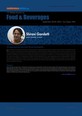 Volume 7, Issue 10(Suppl)J Food Process Technol
ISSN: 2157-7110 JFPT, an open access journal
Page 45
Food Summit 2016
September 22-24, 2016
conferenceseries.com
Food & Beverages
11th
Global Summit on
September 22-24, 2016 Las Vegas, USA
Shirani Gamlath, J Food Process Technol 2016, 7:10(Suppl)
http://dx.doi.org/10.4172/2157-7110.C1.049
Fat replacement in snack foods: Recent developments
Snackfoodsaretypicallynutrientpoorandenergydense.Reducingthefatcontentofsnackscanprovidenutritiousalternatives
to consumers. Fat typically provides appealing texture and mouth-feel to baked products, where in some cases the functional
and pasting properties of biscuits were improved in gluten free formulations. Reduced fat biscuits and crackers have increased
hardness, crunchiness and dryness and reduced moistness and tenderness. Therefore, it is not beneficial to simply reduce the
fat content of products. It is important to replace fat with alternative low calorie ingredients and to understand how different
fat replacers can influence on snacks. This review presents recent development in application of fat replacers such as vegetable
gums in wheat based and no-wheat based snack product development especially legume based products and their effect on
sensory properties of foods.
Biography
Shirani Gamlath has specialized in Food Science and Technology, completed PhD in Cranfield University, Bedford, UK on Product Development Using Extrusion
Technology. She has been serving in academic and research roles for last 15 years and currently as the Deputy Course Director and Lecturer in the Bachelor of
Food and Nutrition Sciences in Deakin University, Australia. She has expertise in food processing (mainly food extrusion and high pressure processing), functional
product development with cereals, legumes and fruits. She has supervised number of Honors, Master’s and PhD students and published number of papers (366
citations) in food Science and nutrition related journals.
shirani.gamlath@deakin.edu.au
Shirani Gamlath
Deakin University, Australia
 