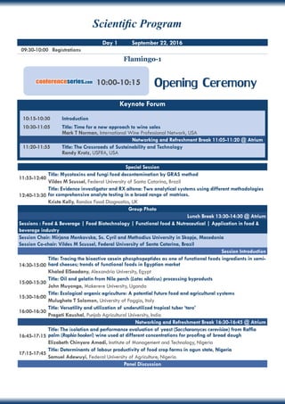 09:30-10:00 	 Registrations
Flamingo-1
Day 1 September 22, 2016
Special Session
11:55-12:40
Title: Mycotoxins and fungi food decontamination by GRAS method
Vildes M Scussel, Federal University of Santa Catarina, Brazil
12:40-13:30
Title: Evidence investigator and RX altona: Two analytical systems using different methodologies
for comprehensive analyte testing in a broad range of matrices.
Krista Kelly, Randox Food Diagnostics, UK
Group Photo
Lunch Break 13:30-14:30 @ Atrium
Sessions : Food & Beverage | Food Biotechnology | Functional food & Nutraceutical | Application in food &
beverage industry
Session Chair: Mirjana Menkovska, Ss. Cyril and Methodius University in Skopje, Macedonia
Session Co-chair: Vildes M Scussel, Federal University of Santa Catarina, Brazil
Session Introduction
14:30-15:00
Title: Tracing the bioactive casein phosphopeptides as one of functional foods ingredients in semi-
hard cheeses; trends of functional foods in Egyptian market
Khaled ElSaadany, Alexandria University, Egypt
15:00-15:30
Title: Oil and gelatin from Nile perch (Lates niloticus) processing byproducts
John Muyonga, Makerere University, Uganda
15:30-16:00
Title: Ecological organic agriculture: A potential future food and agricultural systems
Mulugheta T Solomon, University of Foggia, Italy
16:00-16:30
Title: Versatility and utilization of underutilized tropical tuber ‘taro’
Pragati Kaushal, Punjab Agricultural University, India
Networking and Refreshment Break 16:30-16:45 @ Atrium
16:45-17:15
Title: The isolation and performance evaluation of yeast (Saccharomyces cerevisiae) from Raffia
palm (Raphia hookeri) wine used at different concentrations for proofing of bread dough
Elizabeth Chinyere Amadi, Institute of Management and Technology, Nigeria
17:15-17:45
Title: Determinants of labour productivity of food crop farms in ogun state, Nigeria
Samuel Adewuyi, Federal University of Agriculture, Nigeria
Panel Discussion
Opening Ceremony10:00-10:15conferenceseries.com
Keynote Forum
10:15-10:30	 Introduction
10:30-11:05	 Title: Time for a new approach to wine sales
	 Mark T Norman, International Wine Professional Network, USA
11:20-11:55	 Title: The Crossroads of Sustainability and Technology
	 Randy Krotz, USFRA, USA
Networking and Refreshment Break 11:05-11:20 @ Atrium
Scientific Program
 
