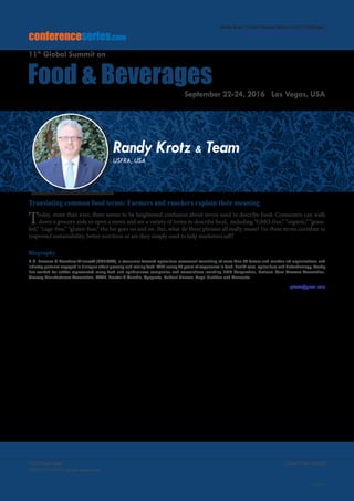 Volume 7, Issue 10(Suppl)J Food Process Technol
ISSN: 2157-7110 JFPT, an open access journal
Page 51
Food Summit 2016
September 22-24, 2016
conferenceseries.com
Food & Beverages
11th
Global Summit on
September 22-24, 2016 Las Vegas, USA
Translating common food terms: Farmers and ranchers explain their meaning
Today, more than ever, there seems to be heightened confusion about terms used to describe food. Consumers can walk
down a grocery aisle or open a menu and see a variety of terms to describe food, including “GMO-free,” “organic,” “grass-
fed,” “cage-free,” “gluten-free,” the list goes on and on. But, what do these phrases all really mean? Do these terms correlate to
improved sustainability, better nutrition or are they simply used to help marketers sell?
Biography
U.S. Farmers & Ranchers Alliance® (USFRA®), a consumer focused agriculture movement consisting of more than 90 farmer and rancher led organizations and
industry partners engaged in dialogue about growing and raising food. With nearly 25 years of experience in food, health care, agriculture and biotechnology, Randy
has worked for and/or represented many food and agribusiness companies and associations including FMC Corporation, National Corn Growers Association,
Grocery Manufacturers Association, BASF, Proctor & Gamble, Syngenta, DuPont Pioneer, Pepsi Nutrition and Monsanto.
rpkrotz@gmail.com
Randy Krotz & Team
USFRA, USA
Randy Krotz, J Food Process Technol 2016, 7:10(Suppl)
http://dx.doi.org/10.4172/2157-7110.C1.050
 