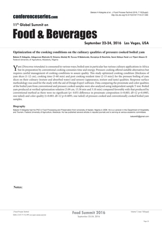 Notes:
Page 55
Food Summit 2016
September 22-24, 2016
Volume 7, Issue 10(Suppl)J Food Process Technol
ISSN: 2157-7110 JFPT, an open access journal
conferenceseries.com
Food & Beverages
11th
Global Summit on
September 22-24, 2016 Las Vegas, USA
Bakare H Adegoke et al., J Food Process Technol 2016, 7:10(Suppl)
http://dx.doi.org/10.4172/2157-7110.C1.050
Optimization of the cooking conditions on the culinary qualities of pressure cooked boiled yam
Bakare H Adegoke, Adegunwa Mojisola O, Omemu Abolaji M, Tossou H Babatunde, Durojaiye G Damilola, Sanni Ibitayo Fand and Tijani Akeem O
Federal University of Agriculture, Abeokuta, Nigeria
Yam (Dioscorea rotundata) is consumed in various ways; boiled yam in particular has various culinary applications in Africa
but its preparation by conventional cooking consumes time and energy. Pressure cooking offered suitable alternatives but
requires careful management of cooking conditions to assure quality. This study optimized cooking condition {thickness of
yam slices (1-12 cm), cooking time (5-60 min) and post cooking resident time (2-15 min)} for the pressure boiling of yam
slices on their culinary (texture and absorbed water) and sensory (appearance, texture and taste) qualities. Response surface
methodology was used for the study with the aid of Design Expert software. Data comparing the proximate and color qualities
of the boiled yam from conventional and pressure cooked samples were also analyzed using independent sample T-test. Boiled
yam produced at verified optimization solution (3.09 cm, 15.58 min and 3.10 min) compared favorably with that produced by
conventional method as there were no significant (p< 0.05) difference in proximate composition (t=0.003, df=12 p=0.4985,
one tailed) and color quality (t=0.003, df=12 p=0.4895, one tailed) of pressure cooked and conventionally cooked boiled yam
samples.
Biography
Bakare H Adegoke had his PhD in Food Processing and Preservation from University of Ibadan, Nigeria in 2008. He is a Lecturer in the Department of Hospitality
and Tourism, Federal University of Agriculture, Abeokuta. He has published several articles in reputed journals and is serving at various academic committees.
bakare65@gmail.com
 