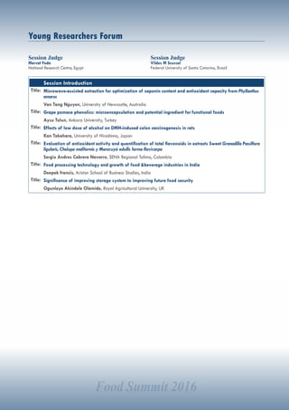 Food Summit 2016
Young Researchers Forum
Session Judge
Mervat Foda
National Research Centre, Egypt
Session Judge
Vildes M Scussel
Federal University of Santa Catarina, Brazil
Session Introduction
Title: Microwave-assisted extraction for optimization of saponin content and antioxidant capacity from Phyllanthus
amarus
Van Tang Nguyen, University of Newcastle, Australia
Title: Grape pomace phenolics: microencapsulation and potential ingredient for functional foods
Aysu Tolun, Ankara University, Turkey
Title: Effects of low dose of alcohol on DMH-induced colon carcinogenesis in rats
Kan Takahara, University of Hiroshima, Japan
Title: Evaluation of antioxidant activity and quantification of total flavonoids in extracts Sweet Granadilla Passiflora
ligularis, Cholupa maliformis y Maracuyá edullis forma flavicarpa
Sergio Andres Cabrera Navarro, SENA Regional Tolima, Colombia
Title: Food processing technology and growth of food &beverage industries in India
Deepak francis, Ariston School of Business Studies, India
Title: Significance of improving storage system to improving future food security
Ogunleye Akindele Olamide, Royal Agricultural University, UK
 