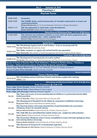 Day 2 September 23, 2016
Flamingo-1
Keynote Forum
10:00-10:05	 Introduction
10:05-10:40	 Title: E-BABE- Safety, control and prevention of microbial contamination of cereals and 	
	 cereal based products
	 Mirjana Menkovska, Ss. Cyril and Methodius University in Skopje, Macedonia
10:40-11:15	 Title: Fat replacement in snack foods: recent developments
	 Shirani Gamlath, Deakin University, Australia
11:30-12:05	 Title: Chemical and nutritional evaluation of novel white soft cheese prepared by nano-	
	 fortified interesterified olein : stearin vegetable butter
	 Mervat I Foda, National Research Centre, Egypt
Special Session
12:05-12:50
Title: Microbiology hygiene level of work Surfaces - A key to increasing shelf life
Amichai Yavlovich, Bio-Lab Ltd., Israel
12:50-13:35
Title: Nettle, revolution on organic and nutrient food for new generation
Bipin khatiwada, Elite Institute of Hotel Management and Tourism Training Center, Nepal
Lunch Break 13:35-14:30 @ Atrium
14:30-15:15
Title: Development of local alcohol by innovative method
Tek Raj Rai, Elite Institute of Hotel Management and Tourism Training Center, Nepal
Session 2: Farmers & Ranchers Meet |Food Adulteration | Nutrients & Nutrition Science | Viticulture &
Oenology | Global and Local analyses of Food Safety & Security and Its Drivers
Session Chair: Mirjana Menkovska, Ss. Cyril and Methodius University in Skopje, Macedonia
Session Co-chair: Shirani Gamlath, Deakin University, Australia
Session Introduction
Farmers & Ranchers Panel
15:15-16:15
Title: Translating common food terms: Farmers and ranchers explain their meaning
USFRA, USA
Networking and Refreshment Break 16:15-16:30 @ Atrium
Poster Presentations @ 16:30-17:30
Poster Judge: Shirani Gamlath, Deakin University, Australia
Poster Judge: Mervat I Foda, National Research Centre, Egypt
Poster Judge: John Muyonga, Makerere University, Uganda
FS-101
Title: Types and sources of environmentally-derived off-flavors in pond-raised channel catfish
(Ictalurus punctatus)
Kevin K Schrader, USDA, Agricultural Research Service, USA
FS-102
Title: Development of Dongchimi for the elderly by using texture modification technology
Dong-June Park, Korea Food Research Institute, Korea
FS-103
Title: Scanning electron microscopy characteristics of post-fermentation dry cocoa beans
(Theobroma cacao l.) for chocolate industry
Heloisa Helena Kreibich, Federal University of Santa Catarina, Brazil
FS-104
Title: Cobb 500 slow and hubbard flex hybrids chicken cuts - weight and yield evaluation
Carlos Soares, Federal University of Santa Catarina, Brazil
FS-105
Title: Cocoa bean (Theobroma cacao l.) tissues susceptibility to insects and fungi spoilage by stereo
and scanning electron microscopy
Heloisa Helena Kreibich, Federal University of Santa Catarina, Brazil
FS-106
Title: Ocurrence of fumonisin b1 in canned pilsen type beers
Maria Eduarda do Vale Pereira, Federal University of Santa Catarina, Brazil
Networking and Refreshment Break 11:15-11:30 @ Atrium
 