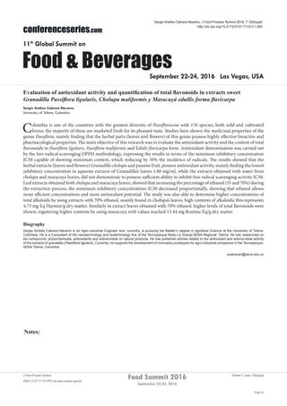 Notes:
Page 62
Food Summit 2016
September 22-24, 2016
Volume 7, Issue 10(Suppl)J Food Process Technol
ISSN: 2157-7110 JFPT, an open access journal
conferenceseries.com
Food & Beverages
11th
Global Summit on
September 22-24, 2016 Las Vegas, USA
Sergio Andres Cabrera Navarro, J Food Process Technol 2016, 7:10(Suppl)
http://dx.doi.org/10.4172/2157-7110.C1.050
Evaluation of antioxidant activity and quantification of total flavonoids in extracts sweet
Granadilla Passiflora ligularis, Cholupa maliformis y Maracuyá edullis forma flavicarpa
Sergio Andres Cabrera Navarro
University of Tolima, Colombia
Colombia is one of the countries with the greatest diversity of Passifloraceae with 170 species, both wild and cultivated
forms; the majority of these are marketed fresh for its pleasant taste. Studies have shown the medicinal properties of the
genus Passiflora, mainly finding that the herbal parts (leaves and flowers) of this genus possess highly effective bioactive and
pharmacological properties. The main objective of this research was to evaluate the antioxidant activity and the content of total
flavonoids in Passiflora ligularis, Passiflora maliformis and Edulis flavicarpa form. Antioxidant determination was carried out
by the free radical scavenging DPPH methodology, expressing the results in terms of the minimum inhibitory concentration
IC50 capable of showing minimum content, which reducing by 50% the incidence of radicals. The results showed that the
herbal extracts (leaves and flowers) Granadilla cholupa and passion fruit, possess antioxidant activity, mainly finding the lowest
inhibitory concentration in aqueous extracts of Granadilla’s leaves 1.88 mg/ml, while the extracts obtained with water from
cholupa and maracuya leaves, did not demonstrate to possess sufficient ability to inhibit free radical scavenging activity IC50.
Leaf extracts obtained both cholupa and maracuya leaves, showed that increasing the percentage of ethanol (35 and 70%) during
the extraction process, the minimum inhibitory concentrations IC50 decreased proportionally, showing that ethanol allows
more efficient concentrations and more antioxidant potential. The study was also able to determine higher concentrations of
total alkaloids by using extracts with 70% ethanol, mainly found in cholupa’s leaves, high contents of alkaloids; this represents
4.73 mg Eq Harmin/g dry matter. Similarly in extract leaves obtained with 70% ethanol, higher levels of total flavonoids were
shown; registering higher contents by using maracuya with values reached 15.44 mg Routine Eq/g dry matter.
Biography
Sergio Andrés Cabrera Navarro is an Agro-industrial Engineer and, currently, is pursuing his Master’s degree in Agrofood Science at the University of Tolima,
Colombia. He is a Consultant of the nanotechnology and biotechnology line of the Tecnoparque Nodo La Granja-SENA Regional, Tolima. He has researched on
bio-compounds, phytochemicals, antioxidants and antimicrobial on natural products. He has published articles related to the antioxidant and antimicrobial activity
of the extracts of granadilla (Passiflora ligularis). Currently, he supports the development of innovative prototypes for agro-industrial companies in the Tecnoparque-
SENA Tolima, Colombia.
scabreran@sena.edu.co
 