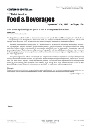 Notes:
Page 63
Food Summit 2016
September 22-24, 2016
Volume 7, Issue 10(Suppl)J Food Process Technol
ISSN: 2157-7110 JFPT, an open access journal
conferenceseries.com
Food & Beverages
11th
Global Summit on
September 22-24, 2016 Las Vegas, USA
Deepak Francis, J Food Process Technol 2016, 7:10(Suppl)
http://dx.doi.org/10.4172/2157-7110.C1.050
Food processing technology and growth of food & beverage industries in India
Deepak Francis
Ariston School of Business Studies, India
In the past ten years, India has left no stone unturned to ensure the growth of the Food Processing Industry in India. It has
been primarily due to the significance the industry holds as it employs around 19% of the total population with its vital
linkages in the key sectors which are agriculture and manufacturing and contributes to around 9% of the GDP.
And while the new global economy ushers in a rapid expansion of the worldwide distribution of agricultural products,
my concern now is not only to produce food in sufficient quantity, but also to enhance the competitiveness of the Indian
agricultural industry in the world market by developing value-added foods based on higher quality standards and improved
processing techniques. The development and promotion of high-quality and value-added agro-products are vital in response
to the changing market and consumer preferences amid recent trends in economic development and globalization, as well as
the expanding population.
Food processing industry in India is increasingly seen as a potential source for driving the rural economy as it brings about
synergy between the consumer, industry and agriculture. A well-developed food processing industry is expected to increase
farm gate prices, reduce wastages, ensure value addition, promote crop diversification, generate employment opportunities
as well as export earnings. Agro-processing is now regarded as the sunrise sector of the Indian economy in view of its large
potential for growth and likely socio economic impact specifically on employment and income generation.
Biography
Deepak Francis has completed his Bsc hotel management and catering science at the age of 21 years from kerala University and post graduate studies doing from
Ariston business school. He is working with manipal global and city guilds, an education organization. He had worked in cruise lines as a chef.
deepak.francis04@gmail.com
 