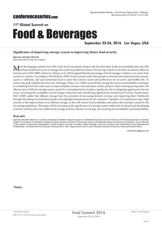 Notes:
Page 64
Food Summit 2016
September 22-24, 2016
Volume 7, Issue 10(Suppl)J Food Process Technol
ISSN: 2157-7110 JFPT, an open access journal
conferenceseries.com
Food & Beverages
11th
Global Summit on
September 22-24, 2016 Las Vegas, USA
Ogunleye Akindele Olamide, J Food Process Technol 2016, 7:10(Suppl)
http://dx.doi.org/10.4172/2157-7110.C1.050
Significance of improving storage system to improving future food security
Ogunleye Akindele Olamide
Royal Agricultural University, England
Most developing countries lose 30% of the food consumed; owing to the fact that these foods are perishable and only 20%
of these foods have access to storage this result in postharvest losses of food crops which in turn have an adverse effect on
food security (FAO 2009). However, Olaoye et al. (2014) argued that the percentage of food wastage is relative, as it varies from
country to country. According to World Bank (2005), food security exists when people at all times have physical and economic
access to sufficient, safe and nutritional food to meet their dietary needs and preferences for an active and healthy life. To
achieve the goal of global food security, Thamaga-Chitja et al. (2004) asserted that among the various sustainability techniques
in combating food insecurity such as improved plant varieties, intensification, urban and peri-urban farming among other, the
effectiveness of efficient storage system cannot be overemphasized as it plays a significant role in mitigating against post-harvest
losses, increasing the availability of food, hunger reduction and contributing significantly towards food security. Furthermore,
FAO (2009) added that efficient storage have the potential of increasing farmer’s revenue and improving their livelihoods
through the selling of stored farm produce during high demand season by the consumer. Therefore, it is important to give high
priority to the improvement of an efficient storage, as this will ensure food availability and reduce the enormity caused by the
increasing population. This paper will be focusing on the significance of a storage system within the developed and developing
countries and how this can combat food wastage and loss, thereby increasing, and ensuring food availability and sustainability.
Biography
Ogunleye Akindele Olamide is currently undergoing his Master’s degree program in Sustainable Agriculture and food Security at the Royal Agricultural University,
England. He obtained his Bachelor’s degree at Ladoke Akintola University of Technology where he studied Agricultural Economics and Extension. He is a Member
of the Institute of Agricultural Management, United Kingdom and also a Certified Project Manager under the umbrella of the International Project Management
Professionals. He worked with the Covenant University farm, Ota in Nigeria which sits on over a thousand hectares of land as a Sales and Record officer.
akinsmamula@gmail.com
 