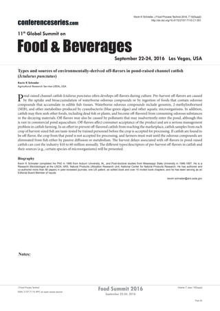 Notes:
Page 66
Food Summit 2016
September 22-24, 2016
Volume 7, Issue 10(Suppl)J Food Process Technol
ISSN: 2157-7110 JFPT, an open access journal
conferenceseries.com
Food & Beverages
11th
Global Summit on
September 22-24, 2016 Las Vegas, USA
Kevin K Schrader, J Food Process Technol 2016, 7:10(Suppl)
http://dx.doi.org/10.4172/2157-7110.C1.051
Types and sources of environmentally-derived off-flavors in pond-raised channel catfish
(Ictalurus punctatus)
Kevin K Schrader
Agricultural Research Service-USDA, USA
Pond-raised channel catfish Ictalurus punctatus often develops off-flavors during culture. Pre-harvest off-flavors are caused
by the uptake and bioaccumulation of waterborne odorous compounds or by ingestion of foods that contain odorous
compounds that accumulate in edible fish tissues. Waterborne odorous compounds include geosmin, 2-methylisoborneol
(MIB), and other metabolites produced by cyanobacteria (blue-green algae) and other aquatic microorganisms. In addition,
catfish may then seek other foods, including dead fish or plants, and become off-flavored from consuming odorous substances
in the decaying materials. Off-flavors may also be caused by pollutants that may inadvertently enter the pond, although this
is rare in commercial pond aquaculture. Off-flavors affect consumer acceptance of the product and are a serious management
problem in catfish farming. In an effort to prevent off-flavored catfish from reaching the marketplace, catfish samples from each
crop of harvest-sized fish are taste-tested by trained personnel before the crop is accepted for processing. If catfish are found to
be off-flavor, the crop from that pond is not accepted for processing, and farmers must wait until the odorous compounds are
eliminated from fish either by passive diffusion or metabolism. The harvest delays associated with off-flavors in pond-raised
catfish can cost the industry $10 to 60 million annually. The different types/descriptors of pre-harvest off-flavors in catfish and
their sources (e.g., certain species of microorganisms) will be presented.
Biography
Kevin K Schrader completed his PhD in 1995 from Auburn University, AL, and Post-doctoral studies from Mississippi State University in 1996-1997. He is a
Research Microbiologist at the USDA, ARS, Natural Products Utilization Research Unit, National Center for Natural Products Research. He has authored and
co-authored more than 80 papers in peer-reviewed journals, one US patent, an edited book and over 10 invited book chapters; and he has been serving as an
Editorial Board Member of repute.
keviin.schrader@ars.usda.gov
 