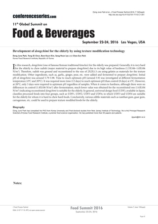 Notes:
Page 67
Food Summit 2016
September 22-24, 2016
Volume 7, Issue 10(Suppl)J Food Process Technol
ISSN: 2157-7110 JFPT, an open access journal
conferenceseries.com
Food & Beverages
11th
Global Summit on
September 22-24, 2016 Las Vegas, USA
Dong June Park et al., J Food Process Technol 2016, 7:10(Suppl)
http://dx.doi.org/10.4172/2157-7110.C1.051
Development of dongchimi for the elderly by using texture modification technology
Dong June Park, Yong Gi Chun, Bum Keun Kim, Sang Hoon Lee and Chan Eun Park
Korea Food Research Institute, Republic of Korea
In this research, dongchimi (one of famous Korean traditional kimches) for the elderly was prepared. Generally, it is very hard
for the elderly to chew radish (major material to prepare dongchimi) due to its high value of hardness (1.5X106–1.8X106
N/m2
). Therefore, radish was ground and reconstituted to the size of 2X2X1.5 cm using gelatin as materials for the texture
modification. Other ingredients, such as, garlic, ginger, pear, etc. were added and fermented to prepare dongchimi. Initial
pH of dongchimi was around 5.79-5.98. Time to reach optimum pH (around 3.9) was investigated at different fermentation
temperature (4°C and 20°C). It was required more time (13 days) to reach optimum pH than control (8 days) at 4°C. However,
at 20°C, only 3 days were required to optimum pH regardless of samples. When it comes to hardness, although there were no
differences in control (1.8X106 N/m2
) after fermentation, much lower value was obtained for the reconstituted one (1.6X104
N/m2
) indicating reconstituted dongchimi is suitable for the elderly. In general, universal design food (UDF), available in Japan,
classifies processed foods into four groups, such as UDF1, UDF2, UDF3 and UDF4; in which UDF3 and UDF4 are suitable
for the elderly for whom it is hard to chew hard foods. Conclusively, various edible materials such as xanthan gum, guar gum,
carrageenan, etc. could be used to prepare texture modified foods for the elderly.
Biography
Dong June Park has completed his PhD from Korea University and Post-doctoral studies from New Jersey Institute of Technology. He is the Principal Research
Scientist of Korea Food Research Institute, a premier food science organization. He has published more than 50 papers and patents.
djpark@kfri.re.kr
 