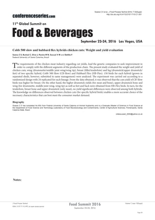 Notes:
Page 69
Food Summit 2016
September 22-24, 2016
Volume 7, Issue 10(Suppl)J Food Process Technol
ISSN: 2157-7110 JFPT, an open access journal
conferenceseries.com
Food & Beverages
11th
Global Summit on
September 22-24, 2016 Las Vegas, USA
Soares C E et al., J Food Process Technol 2016, 7:10(Suppl)
http://dx.doi.org/10.4172/2157-7110.C1.051
Cobb 500 slow and hubbard flex hybrids chicken cuts: Weight and yield evaluation
Soares C E, Runtzel C, Silva J, Pereira M N, Scussel V M and Dahlke F
Federal University of Santa Catarina, Brazil
The requirements of the chicken meat industry regarding cut yields, lead the genetic companies to seek improvement in
order to comply with the different segments of the production chain. The present study evaluated the weight and yield of
chicken cuts; wing (drummette/middle joint wing/wing tip), breast (fillet/tenderloin) and leg (drumstick/upper drumstick/
feet) of two specific hybrid, Cobb 500 Slow (CB-Slow) and Hubbard Flex (HB-Flex). 150 birds for each hybrid (grown in
separated sheds, however, submitted to same management) were analyzed. The experiment was carried out according to a
randomized design with 24 replicated for each lineage. From the data obtained, it was observed that the cuts yield of CB-Slow
birds was higher for breast. On the other hand, the higher drumstick yields (for meat and bone), upper drumstick bone and
wing (for drummette, middle joint wing, wing tip) as well as feet and back were obtained from HB-Flex birds. In turn, for the
tenderloin, breast bone and upper drumstick (only meat), no yield significant differences were observed among both hybrids.
The knowledge on differences observed between chicken cuts (for specific hybrid birds) enables a more accurate choice of the
necessary characteristics that can best meet the consumer market demand.
Biography
Soares C E has completed his BSc from Federal University of Santa Catarina on Animal Husbandry and is a Graduate (Master of Science) in Food Science at
the Department of Food Science and Technology (Laboratory of Food Mycotoxicology and Contaminants, Center of Agricultural Sciences, Florianopolis, Santa
Catarina State, Brazil.
vildescussel_2000@yahoo.co.uk
 