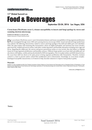 Notes:
Page 70
Food Summit 2016
September 22-24, 2016
Volume 7, Issue 10(Suppl)J Food Process Technol
ISSN: 2157-7110 JFPT, an open access journal
conferenceseries.com
Food & Beverages
11th
Global Summit on
September 22-24, 2016 Las Vegas, USA
Kreibich H H et al., J Food Process Technol 2016, 7:10(Suppl)
http://dx.doi.org/10.4172/2157-7110.C1.051
Cocoa bean (Theobroma cacao L.) tissues susceptibility to insects and fungi spoilage by stereo and
scanning electron microscopy
Kreibich H H, Moecke E and Scussel V M
Federal University of Santa Catarina, Brazil
Dry cocoa beans (Theobroma cacao L.) post-fermentation features and tissues susceptibility to living organism proliferation
were investigated through stereo (SM) and scanning electron microscopy (SEM). Sound and selected fungi spoiled bean
were utilized. The following characteristics related to insects and fungi spoilage of the shell and edible parts were identified.
Shell: The pulp residues still remaining after fermentation, which are highly hydrophilic and nutritious fine tissue (streaks),
apart from the crinkled and uneven surface, both allow conidia deposition and humidity absorption including insect eggs and
larvae. Regarding the edible part; the uneven and groove parenchyma surface at cross section, they also behave as trapping
tissues for living organism’s proliferation and humidity entrance. Different fungi spoiled cocoa bean shell and edible part are
also shown with hyphae, conidia and mycelia detailed by SEM micrographies. Due to its pulp residues and SEM characteristics,
the cocoa bean shell was shown to be quite prone to living organism proliferation after fermentation. Therefore, moisture
control is a must to prevent and/or control their proliferation and so deterioration. Knowledge on cocoa beans morpho-
histological susceptible characteristics is of interest to help chocolate industries to improve final products quality.
Biography
Kreibich H H has completed his BSc from Federal University of Santa Catarina on Food Science and Technology and is a Graduate (Doctor of Philosophy) in Food
Science at the Department of Food Science and Technology (Laboratory of Food Mycotoxicology and Contaminants, Center of Agricultural Sciences, Florianopolis,
Santa Catarina State, Brazil.
vildescussel_2000@yahoo.co.uk
 
