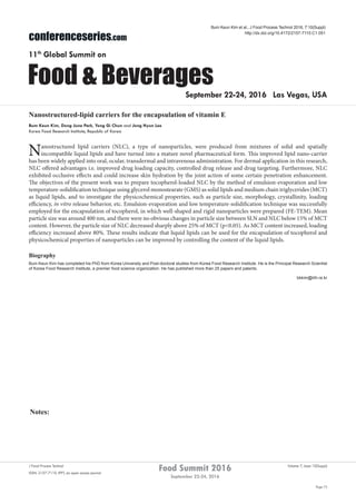 Notes:
Page 72
Food Summit 2016
September 22-24, 2016
Volume 7, Issue 10(Suppl)J Food Process Technol
ISSN: 2157-7110 JFPT, an open access journal
conferenceseries.com
Food & Beverages
11th
Global Summit on
September 22-24, 2016 Las Vegas, USA
Bum Keun Kim et al., J Food Process Technol 2016, 7:10(Suppl)
http://dx.doi.org/10.4172/2157-7110.C1.051
Nanostructured-lipid carriers for the encapsulation of vitamin E
Bum Keun Kim, Dong June Park, Yong Gi Chun and Jong Hyun Lee
Korea Food Research Institute, Republic of Korea
Nanostructured lipid carriers (NLC), a type of nanoparticles, were produced from mixtures of solid and spatially
incompatible liquid lipids and have turned into a mature novel pharmaceutical form. This improved lipid nano-carrier
has been widely applied into oral, ocular, transdermal and intravenous administration. For dermal application in this research,
NLC offered advantages i.e. improved drug loading capacity, controlled drug release and drug targeting. Furthermore, NLC
exhibited occlusive effects and could increase skin hydration by the joint action of some certain penetration enhancement.
The objectives of the present work was to prepare tocopherol-loaded NLC by the method of emulsion-evaporation and low
temperature-solidification technique using glycerol monostearate (GMS) as solid lipids and medium chain triglycerides (MCT)
as liquid lipids, and to investigate the physicochemical properties, such as particle size, morphology, crystallinity, loading
efficiency, in vitro release behavior, etc. Emulsion-evaporation and low temperature-solidification technique was successfully
employed for the encapsulation of tocopherol, in which well-shaped and rigid nanoparticles were prepared (FE-TEM). Mean
particle size was around 400 nm, and there were no obvious changes in particle size between SLN and NLC below 15% of MCT
content. However, the particle size of NLC decreased sharply above 25% of MCT (p<0.05). As MCT content increased, loading
efficiency increased above 80%. These results indicate that liquid lipids can be used for the encapsulation of tocopherol and
physicochemical properties of nanoparticles can be improved by controlling the content of the liquid lipids.
Biography
Bum Keun Kim has completed his PhD from Korea University and Post-doctoral studies from Korea Food Research Institute. He is the Principal Research Scientist
of Korea Food Research Institute, a premier food science organization. He has published more than 25 papers and patents.	
bkkim@kfri.re.kr
 