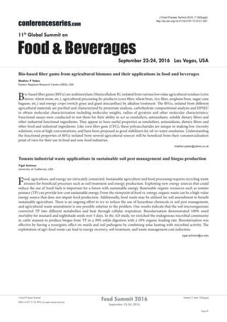Page 87
Food Summit 2016
September 22-24, 2016
Volume 7, Issue 10(Suppl)J Food Process Technol
ISSN: 2157-7110 JFPT, an open access journal
conferenceseries.com
Food & Beverages
11th
Global Summit on
September 22-24, 2016 Las Vegas, USA
Bio-based fiber gums from agricultural biomass and their applications in food and beverages
Madhav P Yadav
Eastern Regional Research Center-USDA, USA
Bio-based fiber gums (BFGs) are arabinoxylans (Hemicellulose B), isolated from various low value agricultural residues (corn
stover, wheat straw, etc.), agricultural processing by-products (corn fiber, wheat bran, rice fiber, sorghum bran, sugar cane
bagasse, etc.) and energy crops (switch grass and giant miscanthus) by alkaline treatment. The BFGs, isolated from different
agricultural materials are purified and characterized by proximate analysis, carbohydrate compositional analysis and HPSEC
to obtain molecular characterization including molecular weights, radius of gyration and other molecular characteristics.
Functional assays were conducted to test them for their ability to act as emulsifiers, antioxidants, soluble dietary fibers and
other industrial functional ingredients. They appear to have useful properties as emulsifiers, antioxidants, dietary fibers and
other food and industrial ingredients. Like corn fiber gum (CFG), these polysaccharides are unique in making low viscosity
solutions, even at high concentrations, and have been proposed as good stabilizers for oil-in-water emulsions. Understanding
the functional properties of BFGs isolated from several agricultural sources will be beneficial from their commercialization
point of view for their use in food and non-food industries.
madhav.yadav@yahoo.co.uk
J Food Process Technol 2016, 7:10(Suppl)
http://dx.doi.org/10.4172/2157-7110.C1.051
Tomato industrial waste applications in sustainable soil pest management and biogas production
Yigal Achmon
University of California, USA
Food, agriculture, and energy are intricately connected. Sustainable agriculture and food processing requires recycling waste
streams for beneficial processes such as soil treatment and energy production. Exploiting new energy sources that could
reduce the use of fossil fuels is important for a future with sustainable energy. Renewable organic resources such as tomato
pomace (TP) can provide low-cost sustainable energy. From the viewpoint of food vs. energy, organic waste can be a high-value
energy source that does not impair food production. Additionally, food waste may be utilized for soil amendment to benefit
sustainable agriculture. There is an ongoing effort to try to reduce the use of hazardous chemicals in soil pest management,
and agricultural waste amendment is one possible solution to the problem. Our results indicate that the soil microorganisms
converted TP into different metabolites and heat through cellular respiration. Biosolarization demonstrated 100% weed
mortality for mustard and nightshade seeds over 5 days. In the AD study, we enriched the endogenous microbial community
in cattle manure to produce biogas from TP in a 30% solids digestion with a 10% organic loading rate. Biosolarization was
effective by having a synergistic effect on weeds and soil pathogens by combining solar heating with microbial activity. The
exploitation of agri-food waste can lead to energy recovery, soil treatment, and waste management cost reduction.
yigal.achmon@uc.edu
 