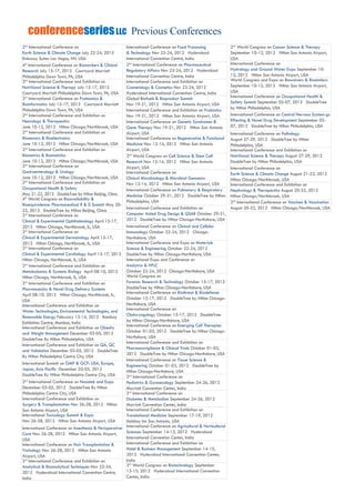 Previous ConferencesconferenceseriesLLC
2nd
International Conference on
Earth Science & Climate Change July 22-24, 2013
Embassy Suites Las Vegas, NV, USA
4th
International Conference on Biomarkers & Clinical
Research July 15-17, 2013 Courtyard Marriott
Philadelphia Down Town, PA, USA
2nd
International Conference and Exhibition on
Nutritional Science & Therapy July 15-17, 2013
Courtyard Marriott Philadelphia Down Town, PA, USA
3rd
International Conference on Proteomics &
Bioinformatics July 15-17, 2013 Courtyard Marriott
Philadelphia Down Town, PA, USA
2nd
International Conference and Exhibition on
Neurology & Therapeutics
June 10-12, 2013 Hilton Chicago/Northbrook, USA
2nd
International Conference and Exhibition on
Biosensors & Bioelectronics
June 10-12, 2013 Hilton Chicago/Northbrook, USA
2nd
International Conference and Exhibition on
Biometrics & Biostatistics
June 10-12, 2013 Hilton Chicago/Northbrook, USA
2nd
International Conference on
Gastroenterology & Urology
June 10-12, 2013 Hilton Chicago/Northbrook, USA
2nd
International Conference and Exhibition on
Occupational Health & Safety
May 21-22, 2013 DoubleTree by Hilton Beijing, China
4th
World Congress on Bioavailability &
Bioequivalence: Pharmaceutical R & D Summit May 20-
22, 2013 DoubleTree by Hilton Beijing, China
3rd
International Conference on
Clinical & Experimental Ophthalmology April 15-17,
2013 Hilton Chicago, Northbrook, IL, USA
3rd
International Conference on
Clinical & Experimental Dermatology April 15-17,
2013 Hilton Chicago, Northbrook, IL, USA
3rd
International Conference on
Clinical & Experimental Cardiology April 15-17, 2013
Hilton Chicago, Northbrook, IL, USA
2nd
International Conference and Exhibition on
Metabolomics & Systems Biology April 08-10, 2013
Hilton Chicago, Northbrook, IL, USA
3rd
International Conference and Exhibition on
Pharmaceutics & Novel Drug Delivery Systems
April 08-10, 2013 Hilton Chicago, Northbrook, IL,
USA
International Conference and Exhibition on
Water Technologies, Environmental Technologies, and
Renewable Energy February 13-14, 2013 Bombay
Exhibition Centre, Mumbai, India
International Conference and Exhibition on Obesity
and Weight Management December 03-05, 2012
DoubleTree By Hilton Philadelphia, USA
International Conference and Exhibition on QA, QC
and Validation December 03-05, 2012 DoubleTree
By Hilton Philadelphia Centre City, USA
International Summit on GMP & GCP: USA, Europe,
Japan, Asia Pacific December 03-05, 2012
DoubleTree By Hilton Philadelphia Centre City, USA
2nd
International Conference on Nanotek and Expo
December 03-05, 2012 DoubleTree By Hilton
Philadelphia Centre City, USA
International Conference and Exhibition on
Surgery & Transplantation Nov 26-28, 2012 Hilton
San Antonio Airport, USA
International Toxicology Summit & Expo
Nov 26-28, 2012 Hilton San Antonio Airport, USA
International Conference on Anesthesia & Perioperative
Care Nov 26-28, 2012 Hilton San Antonio Airport,
USA
International Conference on Hair Transplantation &
Trichology Nov 26-28, 2012 Hilton San Antonio
Airport, USA
3rd
International Conference and Exhibition on
Analytical & Bioanalytical Techniques Nov 22-24,
2012 Hyderabad International Convention Centre,
India
International Conference on Food Processing
& Technology Nov 22-24, 2012 Hyderabad
International Convention Centre, India
2nd
International Conference on Pharmaceutical
Regulatory Affairs Nov 23-24, 2012 Hyderabad
International Convention Centre, India
International Conference and Exhibition on
Cosmetology & Cosmetics Nov 23-24, 2012
Hyderabad International Convention Centre, India
Global Biofuels & Bioproduct Summit
Nov 19-21, 2012 Hilton San Antonio Airport, USA
International Conference and Exhibition on Probiotics
Nov 19-21, 2012 Hilton San Antonio Airport, USA
International Conference on Genetic Syndromes &
Gene Therapy Nov 19-21, 2012 Hilton San Antonio
Airport, USA
International Conference on Regenerative & Functional
Medicine Nov 12-14, 2012 Hilton San Antonio
Airport, USA
2nd
World Congress on Cell Science & Stem Cell
Research Nov 12-14, 2012 Hilton San Antonio
Airport, USA
International Conference on
Clinical Microbiology & Microbial Genomics
Nov 12-14, 2012 Hilton San Antonio Airport, USA
International Conference on Pulmonary & Respiratory
Medicine October 29-31, 2012 DoubleTree by Hilton
Philadelphia, USA
International Conference and Exhibition on
Computer Aided Drug Design & QSAR October 29-31,
2012 DoubleTree by Hilton Chicago-Northshore, USA
International Conference on Clinical and Cellular
Immunology October 22-24, 2012 Chicago-
Northshore, USA
International Conference and Expo on Materials
Science & Engineering October 22-24, 2012
DoubleTree by Hilton Chicago-Northshore, USA
International Expo and Conference on
Analytrix & HPLC
October 22-24, 2012 Chicago-Northshore, USA
World Congress on
Forensic Research & Technology October 15-17, 2012
DoubleTree by Hilton Chicago-Northshore, USA
International Conference on Biothreat & Biodefense
October 15-17, 2012 DoubleTree by Hilton Chicago-
Northshore, USA
International Conference on
Otolaryngology October 15-17, 2012 DoubleTree
by Hilton Chicago-Northshore, USA
International Conference on Emerging Cell Therapies
October 01-03, 2012 DoubleTree by Hilton Chicago-
Northshore, USA
International Conference and Exhibition on
Pharmacovigilance & Clinical Trials October 01-03,
2012 DoubleTree by Hilton Chicago-Northshore, USA
International Conference on Tissue Science &
Engineering October 01-03, 2012 DoubleTree by
Hilton Chicago-Northshore, USA
2nd
International Conference on
Pediatrics & Gynaecology September 24-26, 2012
Marriott Convention Center, India
3rd
International Conference on
Diabetes & Metabolism September 24-26, 2012
Marriott Convention Center, India
International Conference and Exhibition on
Translational Medicine September 17-19, 2012
Holdiay Inn San Antonio, USA
International Conference on Agricultural & Horticultural
Sciences September 14-15, 2012 Hyderabad
International Convention Center, India
International Conference and Exhibition on
Hotel & Business Management September 14-15,
2012 Hyderabad International Convention Center,
India
3rd
World Congress on Biotechnology September
13-15, 2012 Hyderabad International Convention
Center, India
2nd
World Congress on Cancer Science & Therapy
September 10-12, 2012 Hilton San Antonio Airport,
USA
International Conference on
Hydrology and Ground Water Expo September 10-
12, 2012 Hilton San Antonio Airport, USA
World Congress and Expo on Biowaivers & Biosimilars
September 10-12, 2012 Hilton San Antonio Airport,
USA
International Conference on Occupational Health &
Safety Summit September 05-07, 2012 DoubleTree
by Hilton Philadelphia, USA
International Conference on Central Nervous System-gs
Effecting & Novel Drug Development September 05-
07, 2012 DoubleTree by Hilton Philadelphia, USA
International Conference on Pathology
August 27-29, 2012 DoubleTree by Hilton
Philadelphia, USA
International Conference and Exhibition on
Nutritional Science & Therapy August 27-29, 2012
DoubleTree by Hilton Philadelphia, USA
International Conference on
Earth Science & Climate Change August 21-22, 2012
Hilton Chicago/Northbrook, USA
International Conference and Exhibition on
Nephrology & Therapeutics August 20-22, 2012
Hilton Chicago/Northbrook, USA
2nd
International Conference on Vaccines & Vaccination
August 20-22, 2012 Hilton Chicago/Northbrook, USA
 