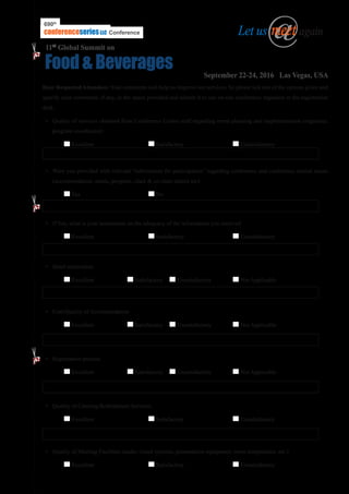 Dear Respected Attendees: Your comments will help us improve our services. So please tick one of the options given and
specify your comments, if any, in the space provided and submit it to our on-site conference organizer at the registration
desk.
•	 Quality of services obtained from Conference Center staff regarding event planning and implementation (organizer,
program coordinator)
	 Excellent 			 Satisfactory 			 Unsatisfactory
•	 Were you provided with relevant “information for participation” regarding conference and conference related issues
(accommodation, meals, program, chair & co-chair details etc)
	 Yes				 No	
•	 If Yes, what is your assessment on the adequacy of the information you received
	 Excellent 			 Satisfactory 			 Unsatisfactory
•	 Hotel reservation
	 Excellent 		 Satisfactory 	 Unsatisfactory	 Not Applicable
•	 Cost/Quality of Accommodation
	 Excellent 		 Satisfactory 	 Unsatisfactory	 Not Applicable
•	 Registration process
	 Excellent 		 Satisfactory 	 Unsatisfactory	 Not Applicable
•	 Quality of Catering/Refreshment Services
	 Excellent 			 Satisfactory 			 Unsatisfactory
•	 Quality of Meeting Facilities (audio-visual systems, presentation equipment, room temperature, etc.)
	 Excellent 			 Satisfactory 			 Unsatisfactory
..........................................................................................................................................................................................................................
@Let us meet again
Food & Beverages September 22-24, 2016 Las Vegas, USA
11th
Global Summit on
690th
ConferenceconferenceseriesLLC
 