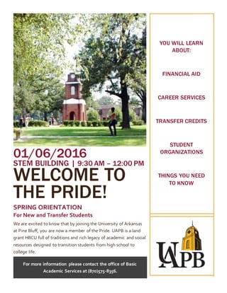 01/06/2016
STEM BUILDING | 9:30 AM – 12:00 PM
WELCOME TO
THE PRIDE!
SPRING ORIENTATION
For New and Transfer Students
We are excited to know that by joining the University of Arkansas
at Pine Bluff, you are now a member of the Pride. UAPB is a land
grant HBCU full of traditions and rich legacy of academic and social
resources designed to transition students from high school to
college life.
For more information please contact the office of Basic
Academic Services at (870)575-8356.
YOU WILL LEARN
ABOUT:
FINANCIAL AID
CAREER SERVICES
TRANSFER CREDITS
STUDENT
ORGANIZATIONS
THINGS YOU NEED
TO KNOW
 