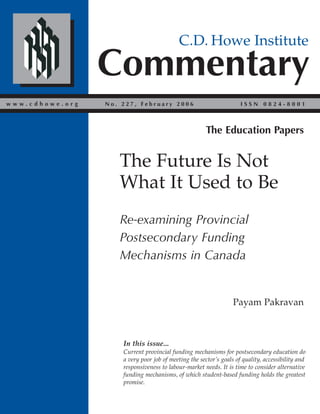 Commentary
C.D. Howe Institute
w w w . c d h o w e . o r g I S S N 0 8 2 4 - 8 0 0 1N o . 2 2 7 , F e b r u a r y 2 0 0 6
Payam Pakravan
The Future Is Not
What It Used to Be
Re-examining Provincial
Postsecondary Funding
Mechanisms in Canada
In this issue...
Current provincial funding mechanisms for postsecondary education do
a very poor job of meeting the sector’s goals of quality, accessibility and
responsiveness to labour-market needs. It is time to consider alternative
funding mechanisms, of which student-based funding holds the greatest
promise.
The Education Papers
 