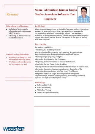Resume
Profile brief
I have 1+ years of experience in the field of software testing. I investigate
software in order to discover those risks, enabling others to make
decisions about whether it’s suitable for release. I test a software
according to business requirement of client & also use responsive design
testing, Functional Testing, System Testing and all the types of testing
whichever required.
Key expertise
Technology capabilities
• Analyzing the client requirement
• Actively involved in preparing and executing Regression tests,
Functionality testing, Integration Testing and Load Testing.
• Participating in preparing Test plan.
• Preparing Test Data’s for the Test cases.
• Repairing Test Environment to execute the test cases.
• Analyzing the test Cases, Defect Tracking.
• Giving mandatory information of a defect to developer in order to fix it.
• Preparing Suggestion Documents to improve the quality of the
application, Communication with Test Lead/ Test Manger.
• Expertise is broad in scope, including software design and
implementation, Software Test Engineering. Possess high technical
aptitude and high level of analytical ability
Methodology:
 Software Life Cycle.
 Black Box Testing
 White Box Testing
 Smoke & Regression Testing
Educational qualifications
 Bachelor of Technology in
information technology under
WBUT in 2015
 Schooling in Bihar secondary
board of Education
Professional qualifications
• Working in Webstep Pvt. Ltd
as Associate Software Tester.
• Worked as software Tester in
P C Technology Pvt. Ltd.
Name: Abhinitesh Kumar Gupta
Grade: Associate Software Test
Engineer
Photo
 