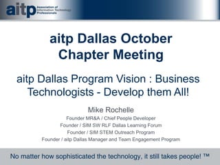 Mike Rochelle
Founder MR&A / Chief People Developer
Founder / SIM SW RLF Dallas Learning Forum
Founder / SIM STEM Outreach Program
Founder / aitp Dallas Manager and Team Engagement Program
aitp Dallas October
Chapter Meeting
aitp Dallas Program Vision : Business
Technologists - Develop them All!
 