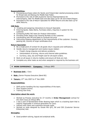  WORK EXPERIENCE : Company : Infosys BPO
Responsibilities:
 Processing purchase orders for Nordic and Finland later started processing orders
for Broad cast and Backup for Middle East Folder.
 Promoted to the role of CSR (Customer Service Representative) for
Intercompany, later for Middle East and also back up for UK and Ireland Region.
 Promoted to the role of Return Specialist for EMEA Returns and also back up for
APAC Returns.
CSR Role:
 Creating and assigning interactions to Account Specialist.
 Entering Quote, Sales Alerts, Purchase orders, Inquiries in system for the
customer.
 Contacting EURO TAC team for Product Information.
 Providing Order Status and Tracking Number to the customer.
 Coordinating with PM and Sales to compute the price
 Instructing shipping department on the requirements of the customer. Invoices,
packing list, Country of origin certificates et.al.
Return Specialist:
 Be a single point of contact for all goods return requests and notifications.
 Handle returns management and resolve issues related :
• Freight charge disputes and delivery problems.
• Interpretation of pricing, returns and channel sales guidelines.
• Currency, duty, tax and freight cost for all export orders.
 Work on all issues in returns mailbox and ensure all SLAs are met.
 Complete any other tasks as and when assigned or required by the business unit
 Business Unit : Cisco
 Role : Senior Process Executive (Band B2)
 Tenure : 27th
July 2007 to 4th
Dec 2009
Responsibilities:
 Shift anchor handling the key responsibilities of the team.
 Floor Support anchor.
 Training new hires.
Description about the work:
 Worked as Process executive for 27 months in Order Management vertical for
the client Cisco at Infosys BPO.
 I was a part of Nonstandard Order Booking team which is a booking team that is
majorly responsible in revenue generation for Cisco.
 Interact with Client and customers through mails.
 Worked on tools designed by Oracle like QTC, BV and CSE (Customer Service
Enterprise) tool.
Strengths:
 Good problem-solving, logical and analytical skills.
 