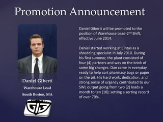 Promotion Announcement
Daniel Giberti
Warehouse Lead
South Boston, MA
Daniel Giberti will be promoted to the
position of Warehouse Lead-2nd Shift,
effective June 2014.
Daniel started working at Cintas as a
shredding specialist in July 2010. During
his first summer, the plant consisted of
four (4) partners and was on the brink of
some big changes. Dan came in everyday
ready to help sort pharmacy bags or paper
on the pit. His hard work, dedication, and
strong sense of urgency contributed to our
SWL output going from two (2) loads a
month to ten (10); setting a sorting record
of over 70%.
 