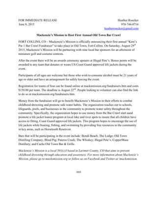 FOR IMMEDIATE RELEASE Heather Roecker
June 8, 2015 970-744-8716
heatherroecker@gmail.com
Mackenzie’s Mission to Host First Annual Old Town Bar Crawl
FORT COLLINS, CO – Mackenzie’s Mission is officially announcing their first annual “Keni’s
Par 1 Bar Crawl Fundraiser” to take place in Old Town, Fort Collins. On Saturday, August 29th
2015, Mackenzie’s Mission will be partnering with nine local bar sponsors for an afternoon of
miniature golf and costume contests.
After the event there will be an awards ceremony upstairs at Illegal Pete’s. Bonus points will be
awarded to any team that donates or wears US Coast Guard approved life jackets during the
event.
Participants of all ages are welcome but those who wish to consume alcohol must be 21 years of
age or older and have an arrangement for safely leaving the event.
Registration for teams of four can be found online at macksmission.org/fundraisers.htm and costs
$150.00 per team. The deadline is August 22nd
. People looking to volunteer can also find the link
to do so at macksmission.org/fundraisers.htm.
Money from the fundraiser will go to benefit Mackenzie’s Mission in their efforts to combat
childhood drowning and promote safe water habits. The organization reaches out to schools,
lifeguards, pools, and businesses in the community to promote water safety throughout the
community. Specifically, the organization hopes to use money from the Bar Crawl start aand
promote a life jacket loaner program at local lake and river spots to insure that all children have
access to fitting, Coast Guard approved life jackets. This program hopes to encourage the use of
life jackets while boating, fishing, and swimming by providing free resources to the community
in key areas, such as Horsetooth Reservoir.
Bars that will be participating in the event include: Bondi Beach; The Lodge; Old Town
Distilling Company; Blind Pig; Pateros Creek; The Whiskey; Illegal Pete’s; CopperMuse
Distillery; and Cache Old Town Bar & Grille.
Mackenzie’s Mission is a local 501(c)3 based in Larimer County, CO that aims to prevent
childhood drowning through education and awareness. For more information about Mackenzie’s
Mission, please go to macksmission.org or follow us on Facebook and Twitter at /macksmission.
###
 
