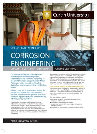 Make tomorrow better.
SCIENCE AND ENGINEERING
GRADUATE CERTIFICATE/DIPLOMA ONLINE LEARNING
CORROSION
ENGINEERING
Corrosion Engineering offers exciting
career opportunities for engineers,
scientists and researchers. According to
the World Corrosion Organisation White
Paper, corrosion may be costing the
Australian economy more than $13 billion
a year.
It is an issue particularly pertinent to the
energy and resource industries where
optimal corrosion management practices
can have a positive impact on maximising
efficient, safe production.
The Graduate Certificate and Graduate Diploma
in Corrosion Engineering are the first in a series of
postgraduate courses Curtin University offers to meet
growing industry demand for qualified corrosion
engineers and quality research in this field. The course
is part of oil and gas companies Woodside and Chevron’s
sponsorship of the Chevron-Woodside Chair in Corrosion
Engineering.
Both courses are offered online. The graduate certificate
is the equivalent of six month’s full-time study, while
the graduate diploma is the equivalent of one year’s
full-time study. If you have an undergraduate degree in
engineering or an applied science discipline, this course
offers you a chance to break into this market and fast
track your career in a broad spectrum of industries.
CAREER DEVELOPMENT IN ENERGY AND RESOURCES
Curtin’s Corrosion Engineering programs are tailored to
industry needs – specifically the energy and resource
industries – and can be undertaken while working as
there are no requirements to attend classes at the
University.
The course allows you to:
•	 complete semester-based online courses from
anywhere in the world
•	 commence in either March or July
•	 access course materials and assignments using
web-based tools
•	 complete the assessments and submit work online.
 