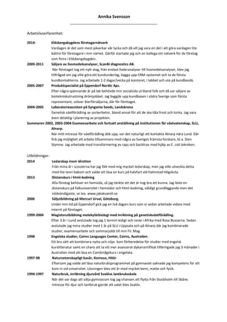 Annika Svensson
______________________________________________
Arbetslivserfarenhet:
2014- Eldsbergabygdens företagarnätverk
Vardagen är det som mest påverkar vår lycka och då vill jag vara en del i att göra vardagen lite
bättre för företagare i min närhet. Därför startade jag och en kollega ett nätverk för de företag
som finns i Eldsbergabygden.
2009-2011 Säljare av livsmedelsanalyser, ScanBi diagnostics AB.
När företaget tog ett nytt steg, från endast foderanalyser till livsmedelsanalyser, blev jag
tillfrågad om jag ville göra ett kundunderlag, bygga upp CRM-systemet och ta de första
kundkontakterna. Jag arbetade 1-2 dagar/vecka på kontoret, i labbet och ute på kundbesök.
2005-2007 Produktspecialist på Eppendorf Nordic Aps.
Efter några spännande år på lab behövde min socialsida ut bland folk och då var säljare av
biotekniskutrustning drömjobbet. Jag byggde upp kundbasen i södra Sverige som första
representant, utöver återförsäljarna, där för företaget.
2004-2005 Laboratorieassisten på Syngenta Seeds, Landskrona
Genetisk växtförädling av sockerbetor, bland annat för att de ska tåla frost och torka. Jag vara
även delaktig i planering av projekten.
Sommaren 2002, 2003-2004 Examensarbete och fortsatt anställning på Institutionen för växtvetenskap, SLU,
Alnarp.
När mitt intresse för växtförädling dök upp, var det naturligt att kontakta Alnarp nära Lund. Där
fick jag möjlighet att arbete tillsammans med några av Sveriges främsta forskare, bl.a. Sten
Stymne. Jag arbetade med transformering av raps och backtrav med hjälp av E. coli tekniken.
Utbildningar:
2014 Ledarskap inom idrotten
Från mina år i scouterna har jag fått med mig mycket ledarskap, men jag ville utveckla detta
med lite teori bakom och valde att läsa en kurs på halvfart vid Halmstad Högskola.
2013 Distanskurs i html-kodning
Alla företag behöver en hemsida, så jag tänkte att det är nog bra att kunna. Jag läste en
distanskurs på folkuniversitet i hemsidor och html-kodning, väldigt grundläggande men det
nödvändigaste, se tex. www.jakakvarell.se
2006 Säljutbildning på Mercuri Urval, Göteborg.
Under min tid på Eppendorf gick jag en två dagars kurs som vi sedan arbetade vidare med
internt på företaget.
1999-2004 Magisterutbildning molekylärbiologi med inriktning på genetiskväxtförädling.
Efter 3 år i Lund avslutade tog jag 1 termin ledigt och reste i Afrika med Rosa Bussarna. Sedan
avslutade jag mina studier med 1 år på SLU i Uppsala och på Alnarp där jag kombinerade
studier, examensarbete och sommarjobb till min Fil. Mag.
1998 Engelska studier, Cairns Languages Center, Cairns, Australien.
Ett bra sätt att kombinera nytta och nöje. Som förberedelse för studier med engelsk
kurslitteratur samt en chans att ta ett mer avancerat dykarcertifikat tillbringade jag 3 månader i
Australien med att läsa en Cambridgekurs i engelska.
1997-98 Naturvetenskapligt basår, Komvux, Höör
Eftersom jag valde att läsa naturbruksprogrammet på gymnasiet saknade jag kompetens för att
kom in vid universitet. Lösningen blev ett år med mycket kemi, matte och fysik.
1994-1997 Naturbruk, inriktning djurvård Svalövs lantbruksskola
När det var dags att välja gymnasium tog jag chansen att flytta från Stockholm till Skåne.
Intresse för djur och lantbruk gjorde att valet blev Svalöv.
 