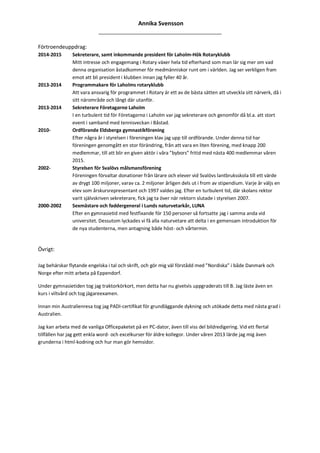 Annika Svensson
______________________________________________
Förtroendeuppdrag:
2014-2015 Sekreterare, samt inkommande president för Laholm-Hök Rotaryklubb
Mitt intresse och engagemang i Rotary växer hela tid efterhand som man lär sig mer om vad
denna organisation åstadkommer för medmänniskor runt om i världen. Jag ser verkligen fram
emot att bli president i klubben innan jag fyller 40 år.
2013-2014 Programmakare för Laholms rotaryklubb
Att vara ansvarig för programmet i Rotary är ett av de bästa sätten att utveckla sitt närverk, då i
sitt närområde och långt där utanför.
2013-2014 Sekreterare Företagarna Laholm
I en turbulent tid för Företagarna i Laholm var jag sekreterare och genomför då bl.a. att stort
event i samband med tennisveckan i Båstad.
2010- Ordförande Eldsberga gymnastikförening
Efter några år i styrelsen i föreningen klav jag upp till ordförande. Under denna tid har
föreningen genomgått en stor förändring, från att vara en liten förening, med knapp 200
medlemmar, till att blir en given aktör i våra ”bybors” fritid med nästa 400 medlemmar våren
2015.
2002- Styrelsen för Svalövs målsmansförening
Föreningen förvaltar donationer från lärare och elever vid Svalövs lantbruksskola till ett värde
av drygt 100 miljoner, varav ca. 2 miljoner årligen dels ut i from av stipendium. Varje år väljs en
elev som årskursrepresentant och 1997 valdes jag. Efter en turbulent tid, där skolans rektor
varit självskriven sekreterare, fick jag ta över när rektorn slutade i styrelsen 2007.
2000-2002 Sexmästare och faddergeneral i Lunds naturvetarkår, LUNA
Efter en gymnasietid med festfixande för 150 personer så fortsatte jag i samma anda vid
universitet. Dessutom lyckades vi få alla naturvetare att delta i en gemensam introduktion för
de nya studenterna, men antagning både höst- och vårtermin.
Övrigt:
Jag behärskar flytande engelska i tal och skrift, och gör mig väl förstådd med ”Nordiska” i både Danmark och
Norge efter mitt arbeta på Eppendorf.
Under gymnasietiden tog jag traktorkörkort, men detta har nu givetvis uppgraderats till B. Jag läste även en
kurs i viltvård och tog jägareexamen.
Innan min Australienresa tog jag PADI-certifikat för grundläggande dykning och utökade detta med nästa grad i
Australien.
Jag kan arbeta med de vanliga Officepaketet på en PC-dator, även till viss del bildredigering. Vid ett flertal
tillfällen har jag gett enkla word- och excelkurser för äldre kollegor. Under våren 2013 lärde jag mig även
grunderna i html-kodning och hur man gör hemsidor.
 