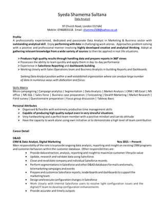 Syeda Shamema Sultana
Data Analyst
97 Church Road, London E12 6AE
Mobile: 07460835118. Email: shamme2508@yahoo.co.uk
Profile
A professionally experienced, dedicated and passionate Data Analyst in Marketing & Business sector with
outstanding analytical skill. Enjoy performingwithdata inchallenging work arenas. Approaches problem solving
with a positive and professional manner involving highly developed creative and analytical thinking. Adept at
gathering relevant knowledge from a wide variety of sources to then be applied in real life situations.
Produces high quality results through handling data and prepare reports in 3600
views
Possesses the ability to learn quickly and apply them in day-to-day performance
Experience in Salesforce Reporting and dashboards building.
Working closely with Sales Operations team and Business Analysts in building Reports and Dashboards
Seeking DataAnalystposition within a well-established organization where can analyze large number
of data in numerous ways with dedication and focus.
Skills Matrix
Micro-campaigning|Campaignanalytics| Segmentation | Data Analysis | Market Analysis | CRM| MS Excel | MS
office | MS SQL | Sales force | Business case preparation | Forecasting | Stealth Marketing | Market Research |
Field survey | Questionnaire preparation | Focus group discussion | Tableau Basic
Personal Attributes
 Organised & flexible with extremely productive time management skills
 Capable of producing high quality output even in very stressful situations
 Very hardworking and a perfect team member with a positive mindset and can do attitude
 Have the capacity to work alone using own initiative or to demonstrate a high level of team contribution
Career Detail
D&AD
CRM & Data Analyst, Digital Marketing Nov 2015 – Present
Main responsibilityof the role istoprovide ongoingdata analysis, reporting and insight on existing CRMprograms
and customer behaviors within the customer database. Other responsibilities are:
 Provide dataextraction,analysis, reporting and insight to maximize customer lifecycle value
 Update, research and validate data using Salesforce.
 Cleanandrevalidate companyandindividual Salesforce records.
 PerformsegmentationsinSalesforce andotherD&ADdatabasesformailsandemails,
telemarketingcampaignsandevents
 Prepare andcustomize Salesforce reports,leaderboardsanddashboardstosupportthe
marketingteam
 Designandexecute configurationchangesinSalesforce
 Work closely with internal Salesforce users to resolve light configuration issues and the
digital/IT team to develop configuration enhancements
 Provide accurate and timely outputs
 