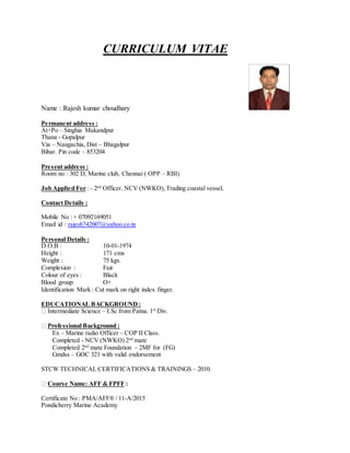 CURRICULUM VITAE
Name : Rajesh kumar choudhary
Permanent address :
At+Po – Singhia Makandpur
Thana - Gopalpur
Via – Naugachia, Dist – Bhagalpur
Bihar. Pin code – 853204
Present address :
Room no : 302 D, Marine club, Chennai ( OPP – RBI)
Job Applied For : - 2nd
Officer. NCV (NWKO),Trading coastal vessel.
Contact Details :
Mobile No : + 07092169051
Email id : rajesh742007@yahoo.co.in
Personal Details :
D.O.B : 10-01-1974
Height : 171 cms
Weight : 75 kgs.
Complexion : Fair
Colour of eyes : Black
Blood group: O+
Identification Mark : Cut mark on right index finger.
EDUCATIONAL BACKGROUND :
Intermediate Science – I.Sc from Patna. 1st
Div.
Professional Background :
Ex – Marine radio Officer – COP II Class.
Completed - NCV (NWKO) 2nd
mate
Completed 2nd
mate Foundation – 2MF for (FG)
Gmdss – GOC 321 with valid endorsement
STCW TECHNICAL CERTIFICATIONS & TRAININGS – 2010.
Course Name: AFF & FPFF :
Certificate No : PMA/AFF® / 11-A/2015
Pondicherry Marine Academy
 