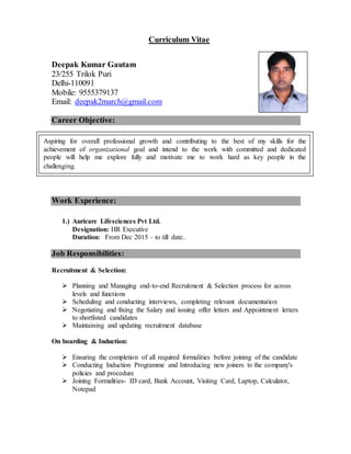 Curriculum Vitae
Deepak Kumar Gautam
23/255 Trilok Puri
Delhi-110091
Mobile: 9555379137
Email: deepak2march@gmail.com
Career Objective:
Professional Experience:
H.R EXECUTIVE
Work Experience:
1.) Auricare Lifesciences Pvt Ltd.
Designation: HR Executive
Duration: From Dec 2015 – to till date..
Job Responsibilities:
Recruitment & Selection:
 Planning and Managing end-to-end Recruitment & Selection process for across
levels and functions
 Scheduling and conducting interviews, completing relevant documentation
 Negotiating and fixing the Salary and issuing offer letters and Appointment letters
to shortlisted candidates
 Maintaining and updating recruitment database
On boarding & Induction:
 Ensuring the completion of all required formalities before joining of the candidate
 Conducting Induction Programme and Introducing new joiners to the company's
policies and procedure
 Joining Formalities- ID card, Bank Account, Visiting Card, Laptop, Calculator,
Notepad
As an individual seeking for a job where I can make the best possible use of my skills & abilities
try to make maximum contribution in the organization.
Aspiring for overall professional growth and contributing to the best of my skills for the
achievement of organizational goal and intend to the work with committed and dedicated
people will help me explore fully and motivate me to work hard as key people in the
challenging.
 