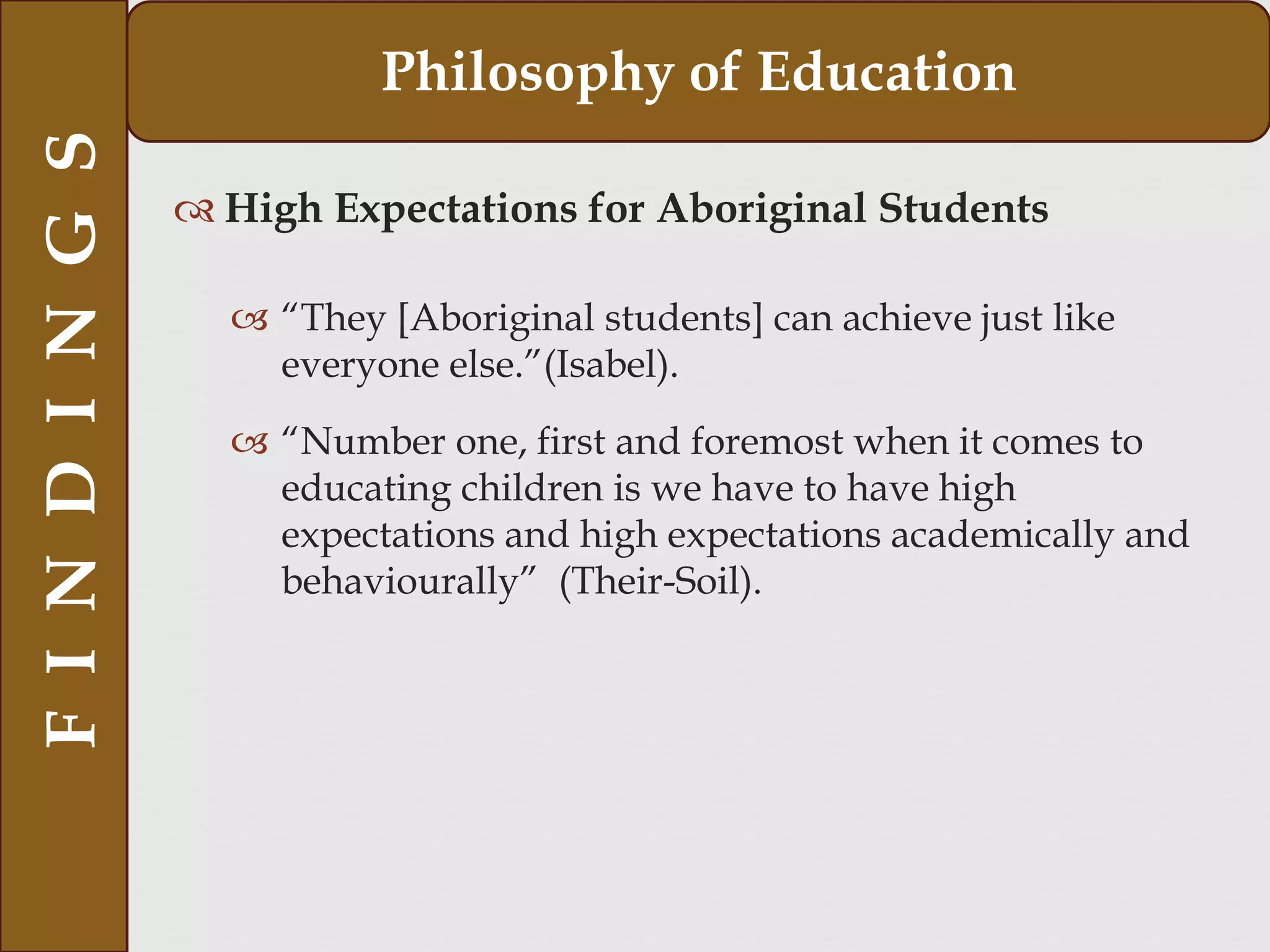  High Expectations for Aboriginal Students
 “They [Aboriginal students] can achieve just like
everyone else.”(Isabel).
 “Number one, first and foremost when it comes to
educating children is we have to have high
expectations and high expectations academically and
behaviourally” (Their-Soil).
FINDINGS Philosophy of Education
 