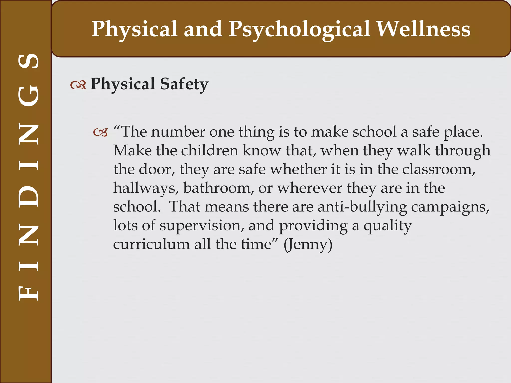  Physical Safety
 “The number one thing is to make school a safe place.
Make the children know that, when they walk through
the door, they are safe whether it is in the classroom,
hallways, bathroom, or wherever they are in the
school. That means there are anti-bullying campaigns,
lots of supervision, and providing a quality
curriculum all the time” (Jenny)
FINDINGS Physical and Psychological Wellness
 