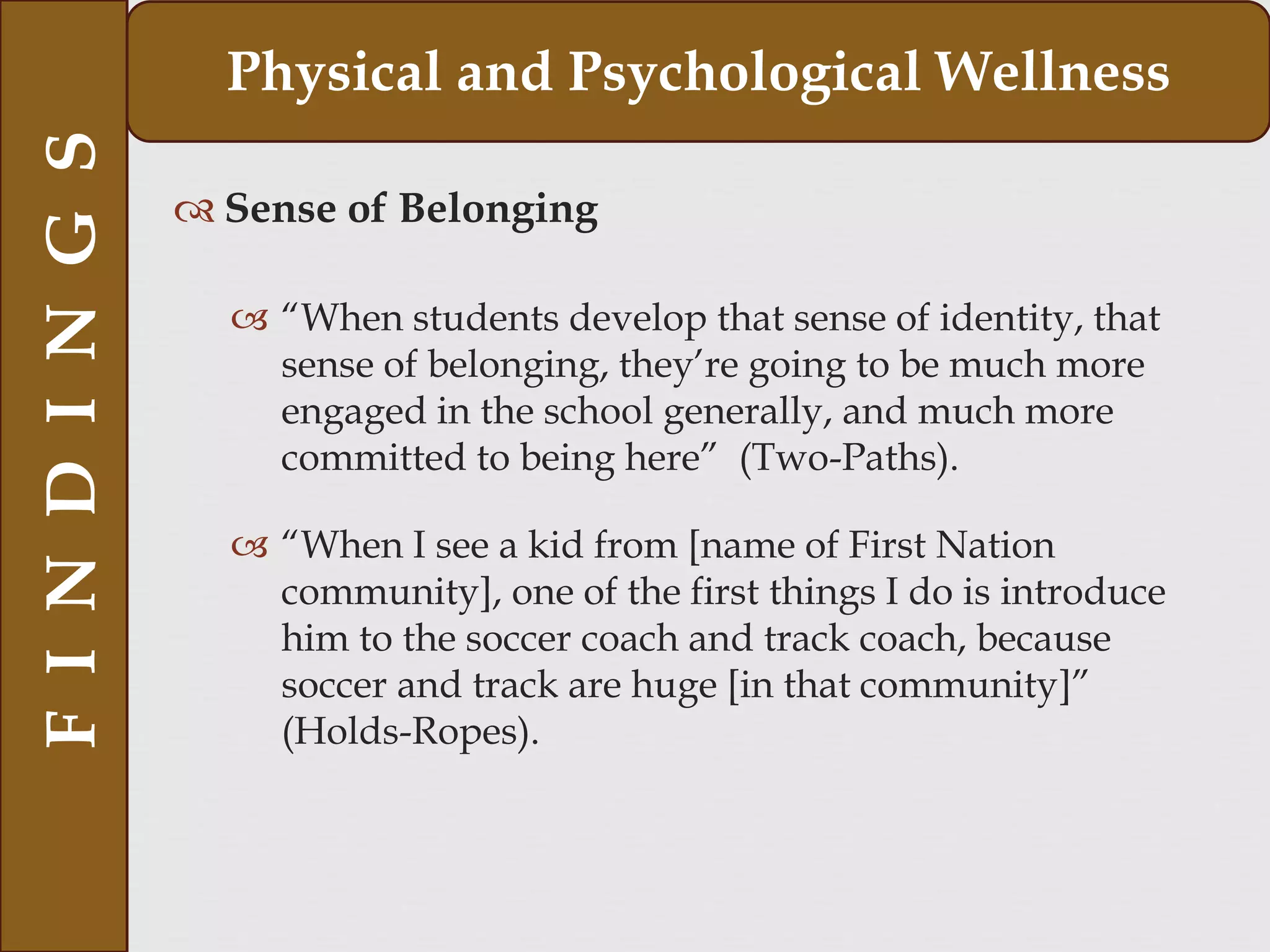 Sense of Belonging
 “When students develop that sense of identity, that
sense of belonging, they’re going to be much more
engaged in the school generally, and much more
committed to being here” (Two-Paths).
 “When I see a kid from [name of First Nation
community], one of the first things I do is introduce
him to the soccer coach and track coach, because
soccer and track are huge [in that community]”
(Holds-Ropes).
FINDINGS Physical and Psychological Wellness
 