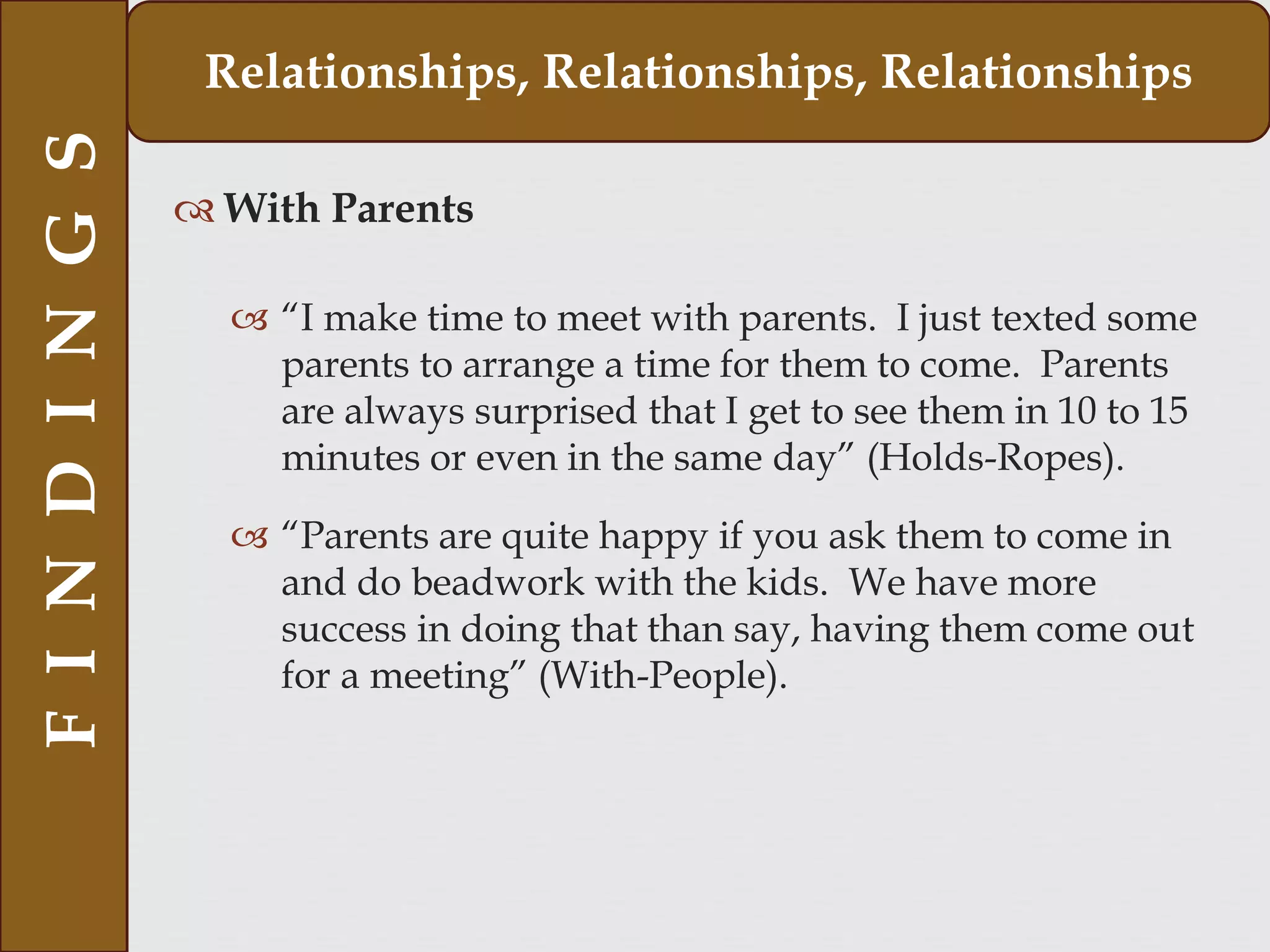  With Parents
 “I make time to meet with parents. I just texted some
parents to arrange a time for them to come. Parents
are always surprised that I get to see them in 10 to 15
minutes or even in the same day” (Holds-Ropes).
 “Parents are quite happy if you ask them to come in
and do beadwork with the kids. We have more
success in doing that than say, having them come out
for a meeting” (With-People).
FINDINGS Relationships, Relationships, Relationships
 