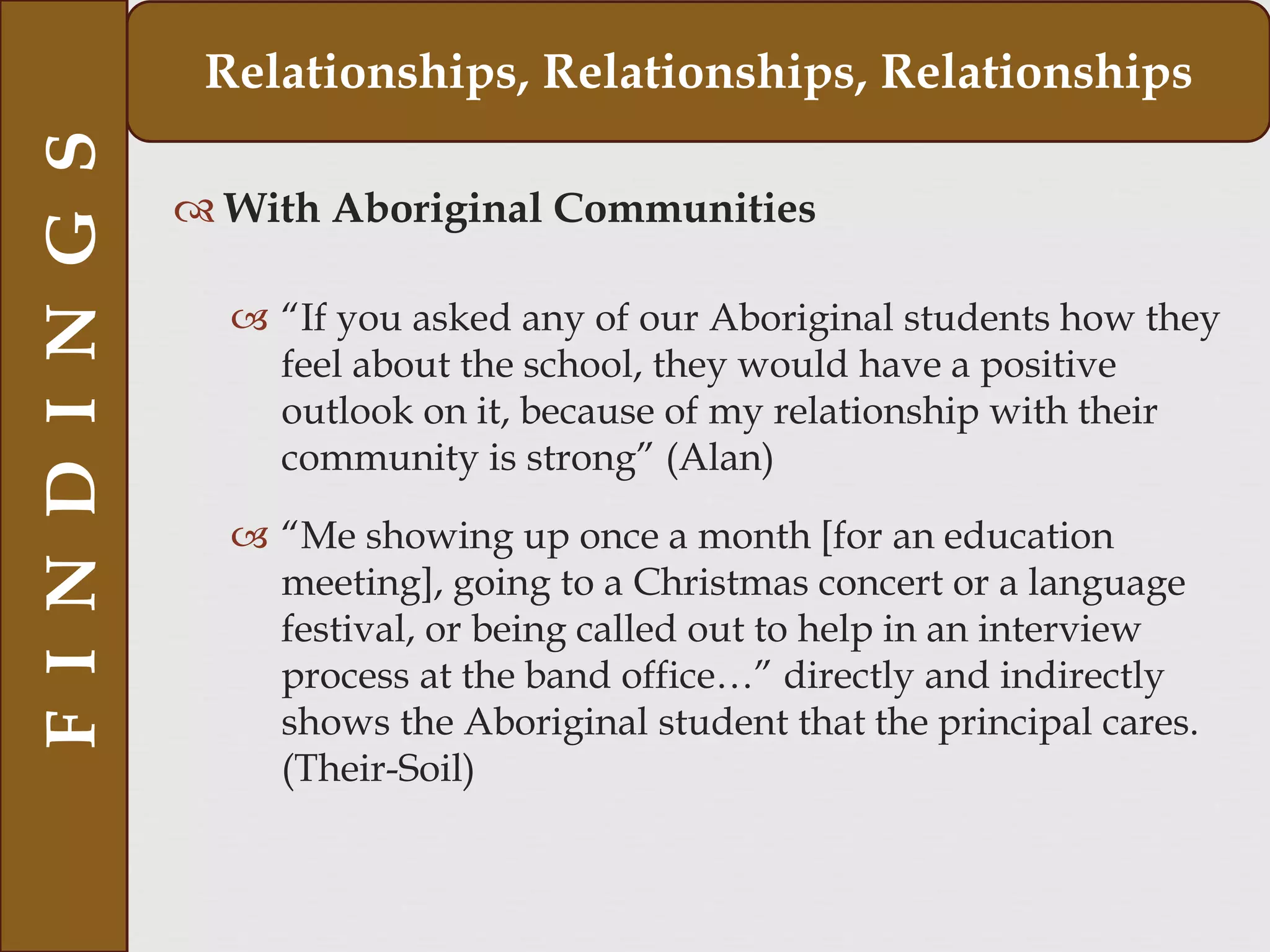  With Aboriginal Communities
 “If you asked any of our Aboriginal students how they
feel about the school, they would have a positive
outlook on it, because of my relationship with their
community is strong” (Alan)
 “Me showing up once a month [for an education
meeting], going to a Christmas concert or a language
festival, or being called out to help in an interview
process at the band office…” directly and indirectly
shows the Aboriginal student that the principal cares.
(Their-Soil)
FINDINGS Relationships, Relationships, Relationships
 