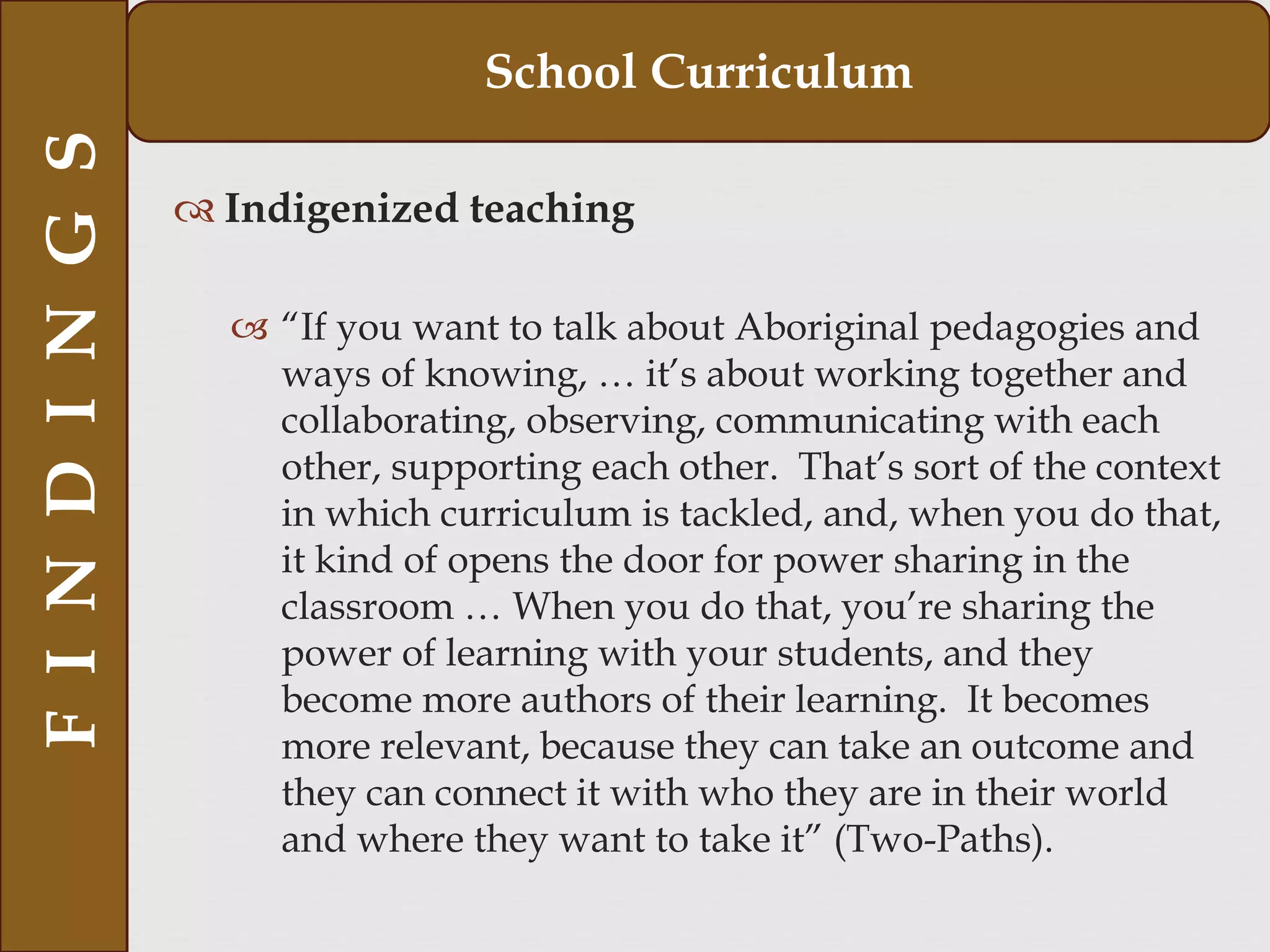  Indigenized teaching
 “If you want to talk about Aboriginal pedagogies and
ways of knowing, … it’s about working together and
collaborating, observing, communicating with each
other, supporting each other. That’s sort of the context
in which curriculum is tackled, and, when you do that,
it kind of opens the door for power sharing in the
classroom … When you do that, you’re sharing the
power of learning with your students, and they
become more authors of their learning. It becomes
more relevant, because they can take an outcome and
they can connect it with who they are in their world
and where they want to take it” (Two-Paths).
FINDINGS School Curriculum
 