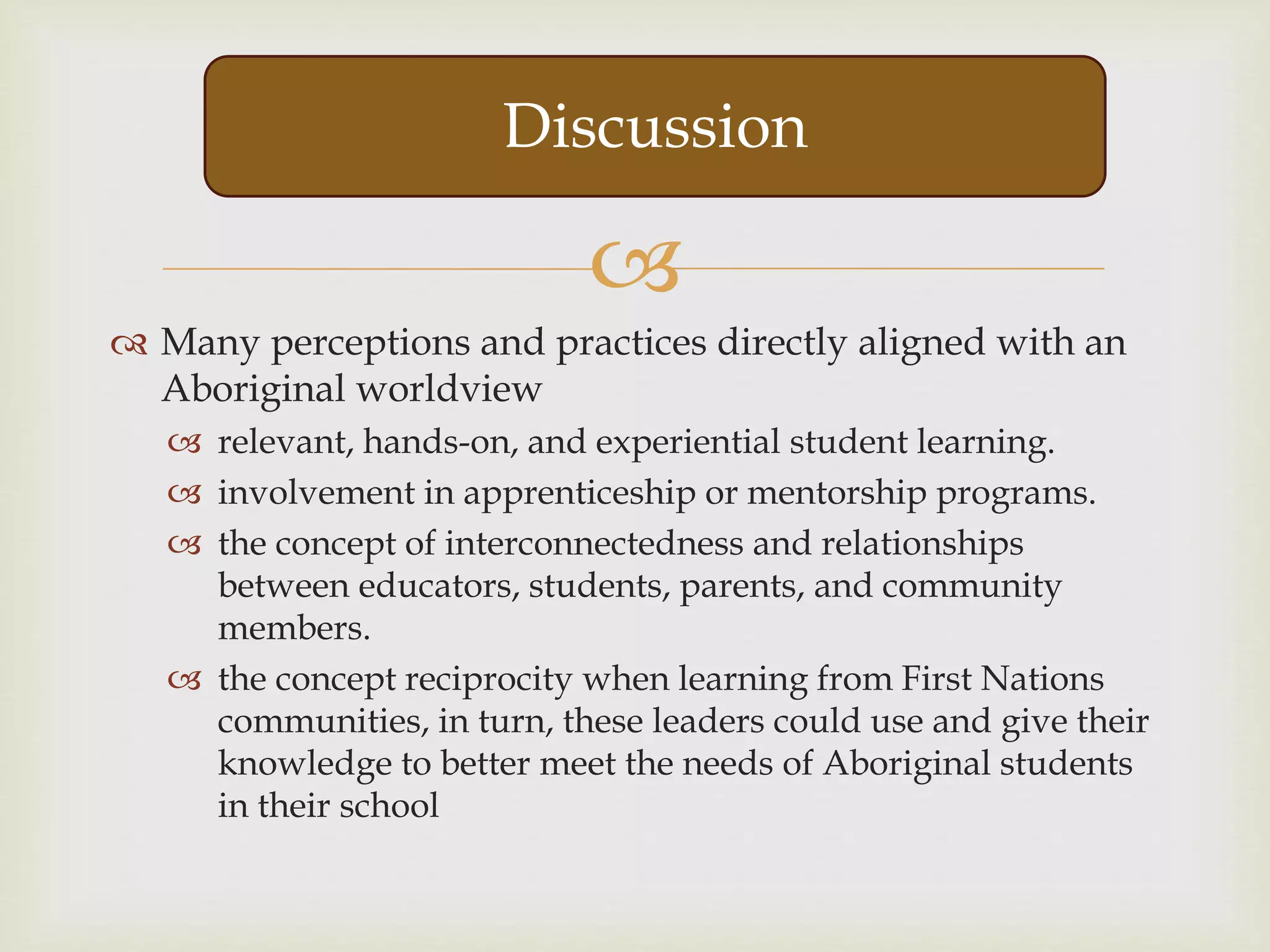 
 Many perceptions and practices directly aligned with an
Aboriginal worldview
 relevant, hands-on, and experiential student learning.
 involvement in apprenticeship or mentorship programs.
 the concept of interconnectedness and relationships
between educators, students, parents, and community
members.
 the concept reciprocity when learning from First Nations
communities, in turn, these leaders could use and give their
knowledge to better meet the needs of Aboriginal students
in their school
Discussion
 