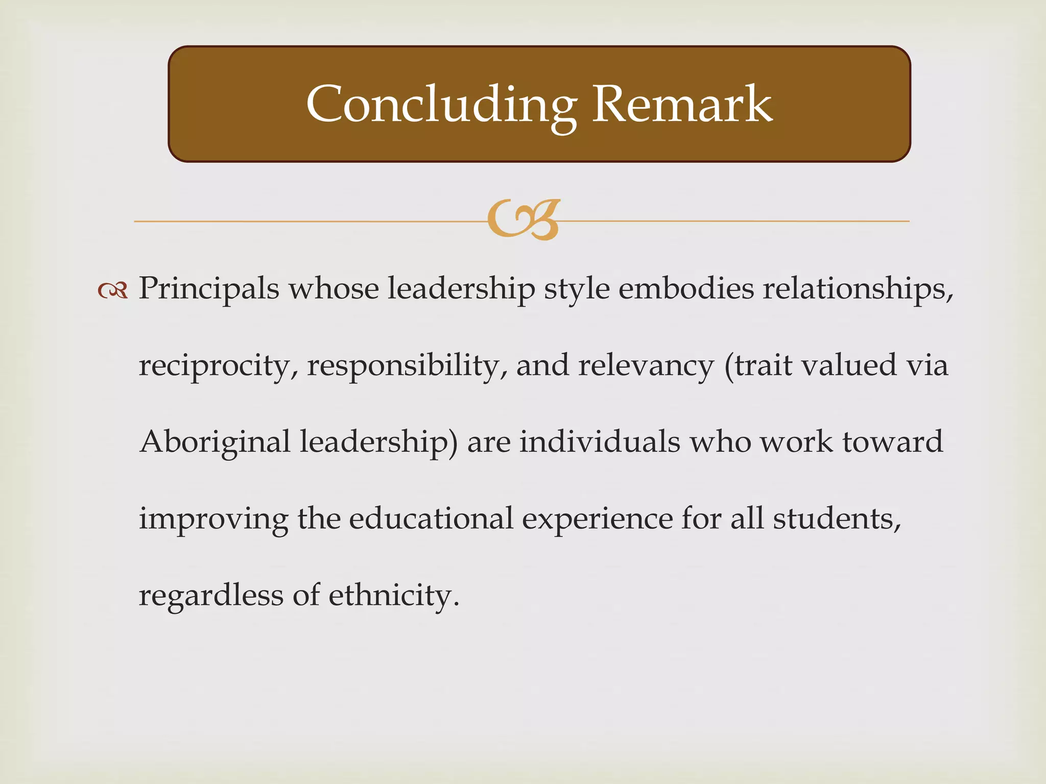 
 Principals whose leadership style embodies relationships,
reciprocity, responsibility, and relevancy (trait valued via
Aboriginal leadership) are individuals who work toward
improving the educational experience for all students,
regardless of ethnicity.
Concluding Remark
 
